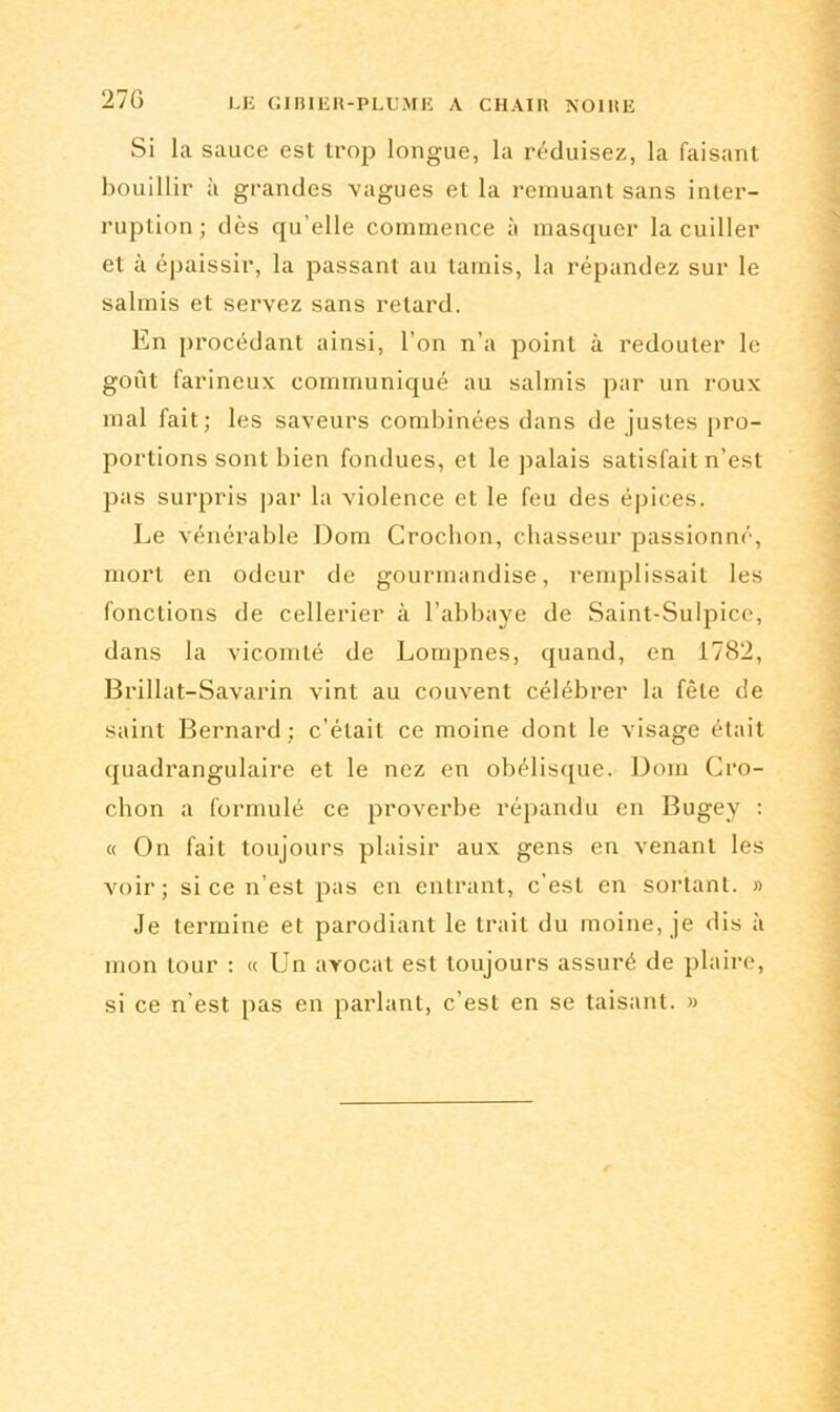 270 Si la sauce est trop longue, la réduisez, la faisant bouillir à grandes vagues et la remuant sans inter- ruption; dès qu’elle commence à masquer la cuiller et à épaissir, la passant au tamis, la répandez sur le salmis et servez sans retard. En procédant ainsi, l’on n’a point à redouter le goût farineux communiqué au salmis par un roux mal fait; les saveurs combinées dans de justes pro- portions sont bien fondues, et le palais satisfait n’est pas surpris par la violence et le feu des épices. Le vénérable Dom Crochon, chasseur passionné, mort en odeur de gourmandise, remplissait les fonctions de cellerier à l’abbaye de Saint-Sulpice, dans la vicomté de Lompnes, quand, en 1782, Brillat-Savarin vint au couvent célébrer la fêle de saint Bernard; c’était ce moine dont le visage était quadrangulaire et le nez en obélisque. Dom Cro- chon a formulé ce proverbe répandu en Bugey : « On fait toujours plaisir aux gens en venant les voir; si ce n’est pas en entrant, c'est en sortant. » Je termine et parodiant le trait du moine, je dis à mon tour : « Un avocat est toujours assuré de plaire, si ce n'est pas en parlant, c’est en se taisant. »