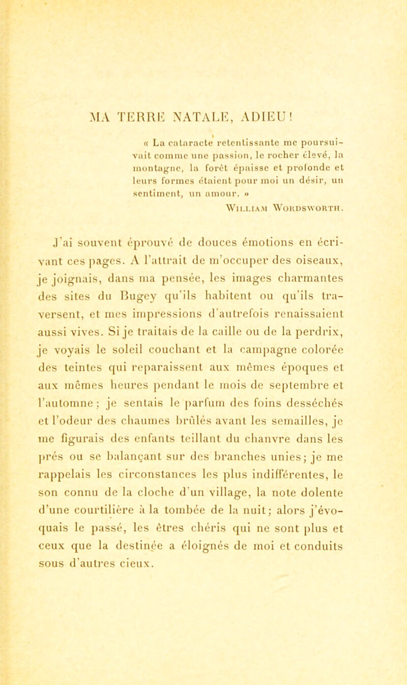 MA TERRIL NATALE, ADIEU! » t « La cataracte retentissante me poursui- vait comme une passion, le rocher élevé, la montagne, la forêt épaisse et profonde et leurs formes étaient pour moi un désir, un sentiment, un amour. » William Wordsworth. J'ai souvent éprouvé de douces émotions en écri- vant ces pages. A l’attrait de m’occuper des oiseaux, je joignais, dans ma pensée, les images charmantes des sites du Bugey qu’ils habitent ou qu’ils tra- versent, et mes impressions d’autrefois renaissaient aussi vives. Si je traitais de la caille ou de la perdrix, je voyais le soleil couchant et la campagne colorée des teintes qui reparaissent aux mêmes époques et aux mêmes heures pendant le mois de septembre et l’automne; je sentais le parfum des foins desséchés et l’odeur des chaumes brûlés avant les semailles, je me figurais des enfants teillant du chanvre dans les prés ou se balançant sur des branches unies; je me rappelais les circonstances les plus indifférentes, le son connu de la cloche d’un village, la note dolente d’une courtilière à la tombée de la nuit; alors j’évo- quais le passé, les êtres chéris qui ne sont plus et ceux que la destinée a éloignés de moi et conduits sous d’autres cieux.