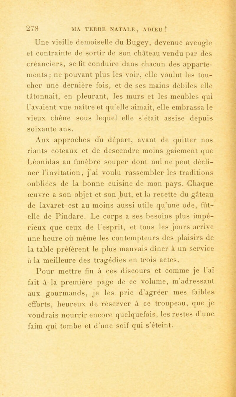 Une vieille demoiselle du Bugey, devenue aveugle et contrainte de sortir de son château vendu par des créanciers, se fil conduire dans chacun des apparte- ments ; ne pouvant plus les voir, elle voulut les tou- cher une dernière fois, et de ses mains débiles elle tâtonnait, en pleurant, les murs et les meubles qui l’avaient vue naître et qu’elle aimait, elle embrassa le vieux chêne sous lequel elle s’était assise depuis soixante ans. Aux approches du départ, avant de quitter nos riants coteaux et de descendre moins gaiement que Léonidas au funèbre souper dont nul ne peut décli- ner l’invitation, j’ai voulu rassembler les traditions oubliées de la bonne cuisine de mon pays. Chaque œuvre a son objet et son but, et la recette du gâteau de lavaret est au moins aussi utile qu’une ode, fût- elle de Pindare. Le corps a ses besoins plus impé- rieux que ceux de l’esprit, et tous lés jours arrive une heure où même les contempteurs des plaisirs de la table préfèrent le plus mauvais dîner à un service à la meilleure des tragédies en trois actes. Pour mettre fin à ces discours et comme je l'ai fait à la première page de ce volume, m’adressant aux gourmands, je les prie d’agréer mes faibles efforts, heureux de réserver à ce troupeau, que je voudrais nourrir encore quelquefois, les restes d une faim qui tombe et d’une soif qui s’éteint.