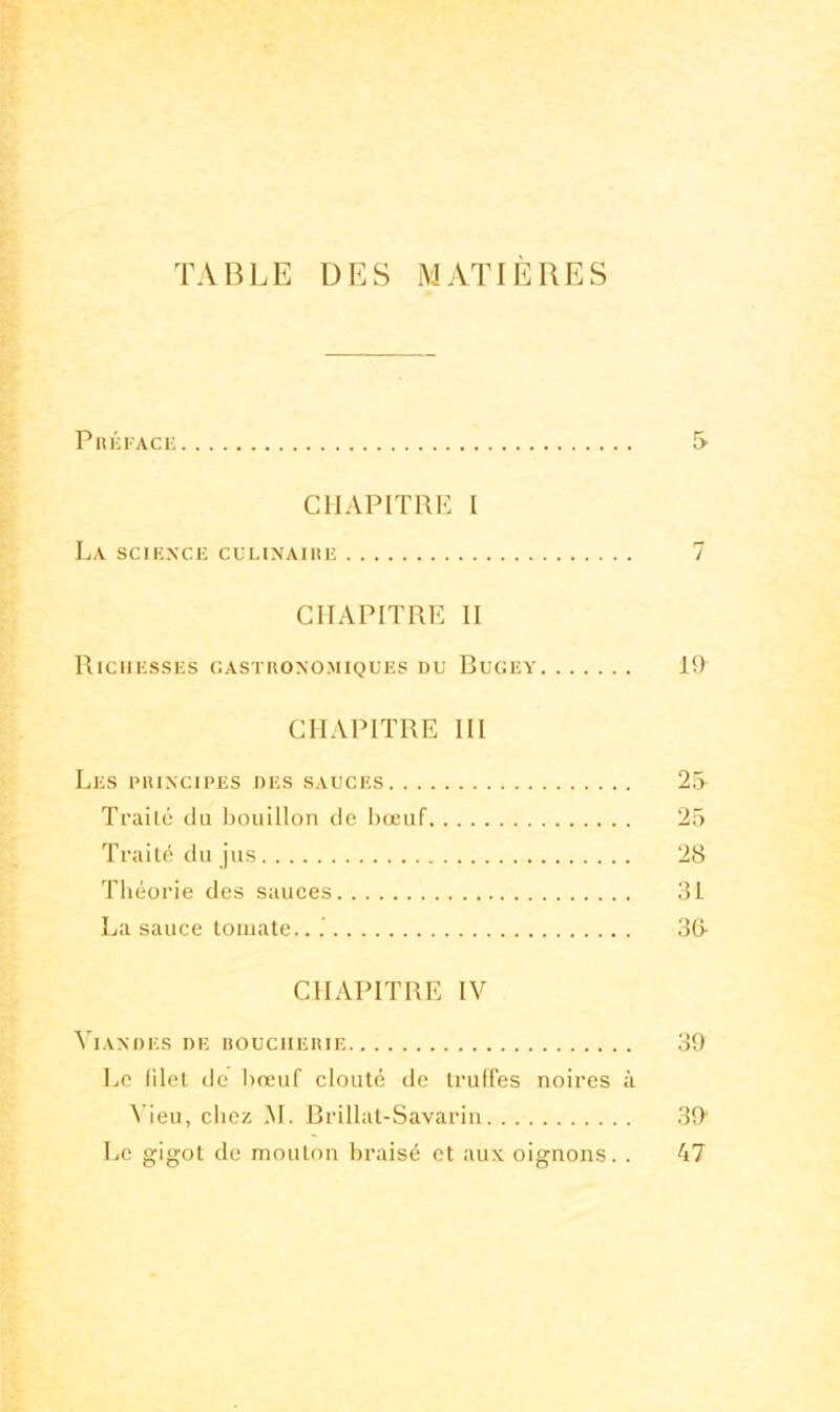 TABLE DES MATIERES Préface 5 CHAPITRE I La science culinaire 7 CHAPITRE II Richesses gastronomiques du Bugey 19 CHAPITRE III Les principes des sauces 25 Traité du bouillon de bœuf 25 Traité du jus 28 Théorie des sauces 3i La sauce tomate.. 3& CHAPITRE IV Viandes de boucherie 39 Le blet de bœuf clouté de truffes noires à Vieu, chez M. Brillât-Savarin 39 Le gigot de mouton braisé et aux oignons. . 47