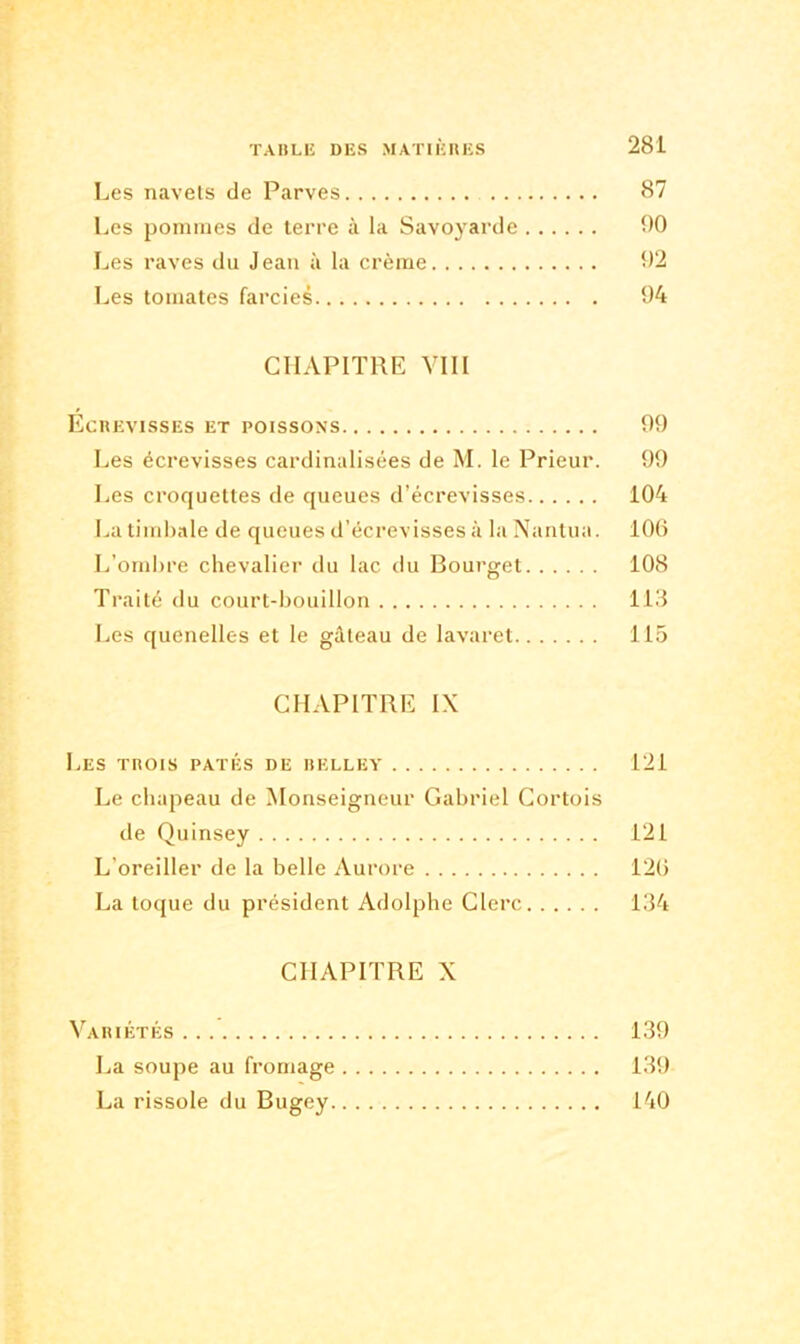 Les navets de Parves 87 Les pommes de terre à la Savoyarde 90 Les raves du Jean à la crème 92 Les tomates farcies 94 CHAPITRE VIII Ecrevisses et poissons 99 Les écrevisses cardinalisées de M. le Prieur. 99 Les croquettes de queues d’écrevisses 104 La timbale de queues d’écrevisses à la Nantua. 106 L’ombre chevalier du lac du Bourget 108 Traité du court-bouillon 113 Les quenelles et le gâteau de lavaret 115 CHAPITRE IX Les trois pâtés de belley 121 Le chapeau de Monseigneur Gabriel Cortois de Quinsey 121 L'oreiller de la belle Aurore 126 La toque du président Adolphe Clerc 134 CHAPITRE X Variétés 139 La soupe au fromage 139 La rissole du Bugey 140