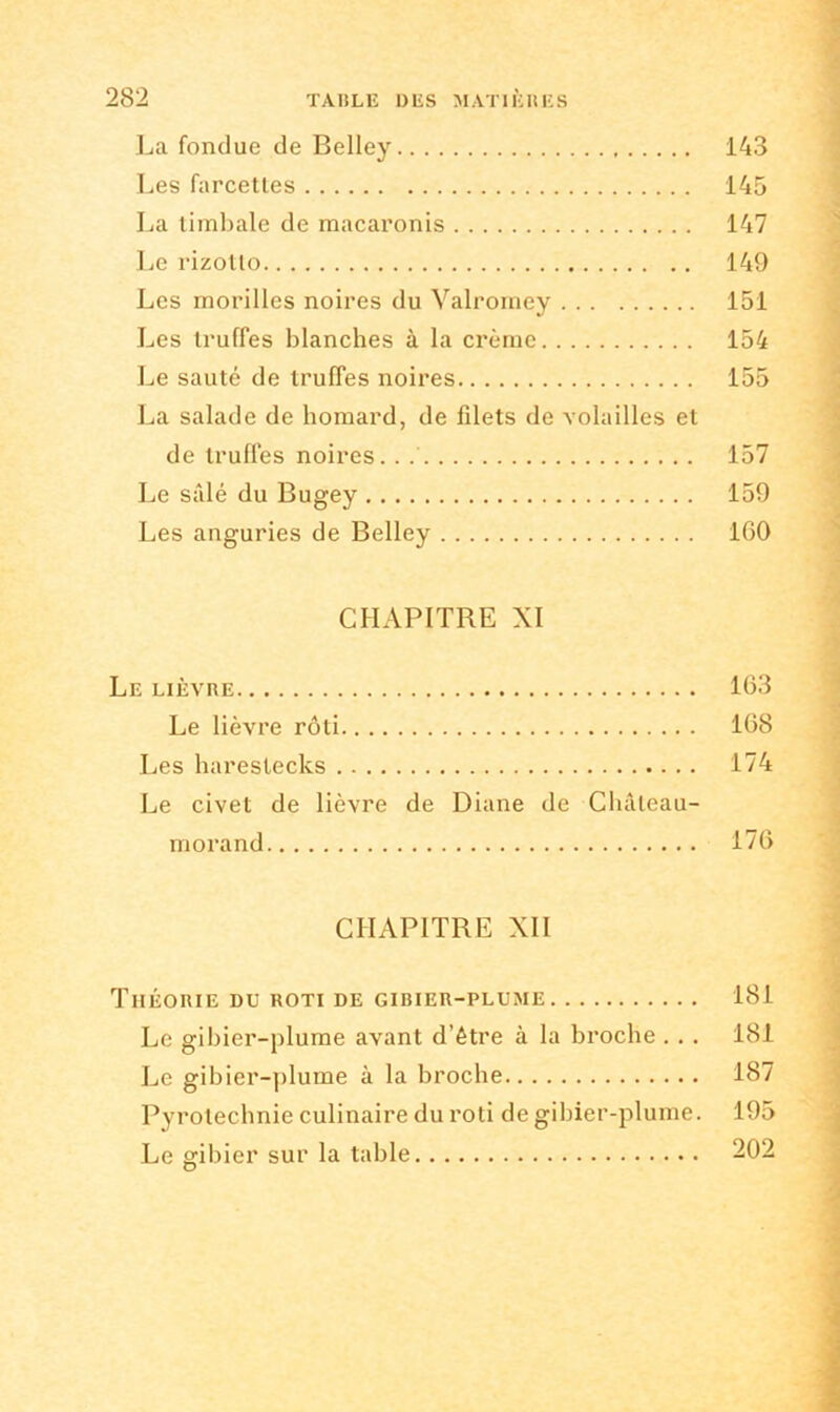 La fondue de Belley 143 Les farcettes 145 La timbale de macaronis 147 Le rizotlo 149 Les morilles noires du Valromey 151 Les truffes blanches à la crème 154 Le sauté de truffes noires 155 La salade de homard, de filets de volailles et de truffes noires. . 157 Le salé du Bugey 159 Les anguries de Belley 1G0 CHAPITRE XI Le lièvre 163 Le lièvre rôti 1G8 Les harestecks 174 Le civet de lièvre de Diane de Châleau- morand 176 CHAPITRE XII Théorie du rôti de gibier-plume 181 Le gibier-plume avant d’être à la broche . . . 181 Le gibier-plume à la broche 187 Pyrotechnie culinaire du rôti de gibier-plume. 195 Le gibier sur la table 202