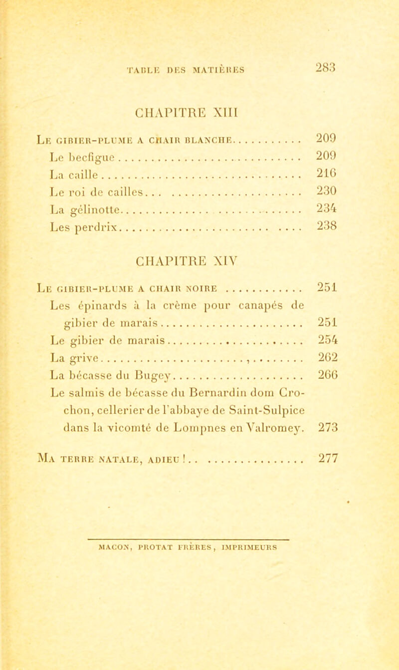 CHAPITRE XIII Le gibier-plume a chair blanche 209 Le becfigue 209 La caille 216 Le roi de cailles 230 La gelinotte 234 Les perdrix 238 CHAPITRE XIV Le gibier-plume a chair noire 251 Les épinards à la crème pour canapés de gibier de marais 251 Le gibier de marais 254 La grive 262 La bécasse du Bugey 266 Le salmis de bécasse du Bernardin dora Cro- chon, cellerier de l’abbaye de Saint-Sulpice dans la vicomté de Lompnes en Valromey. 273 Ma terre natale, adieu ! 277 MACON, PROTAT FRÈRES, IMPRIMEURS