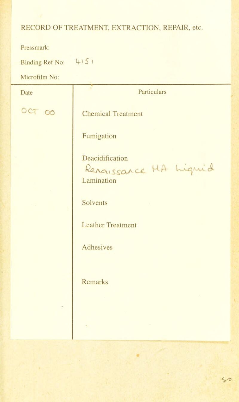 RECORD OFTREATMENT, EXTRACTION, REPAIR, etc Pressmark: Binding Ref No: 4-*5 i Microfilm No: Date Particulars OCT OO Chemical Treatment Fumigation Deacidification ^<2-Acv , ^ £0-^ ^ ^ Lamination Solvents Leather Treatment Adhesives Remarks