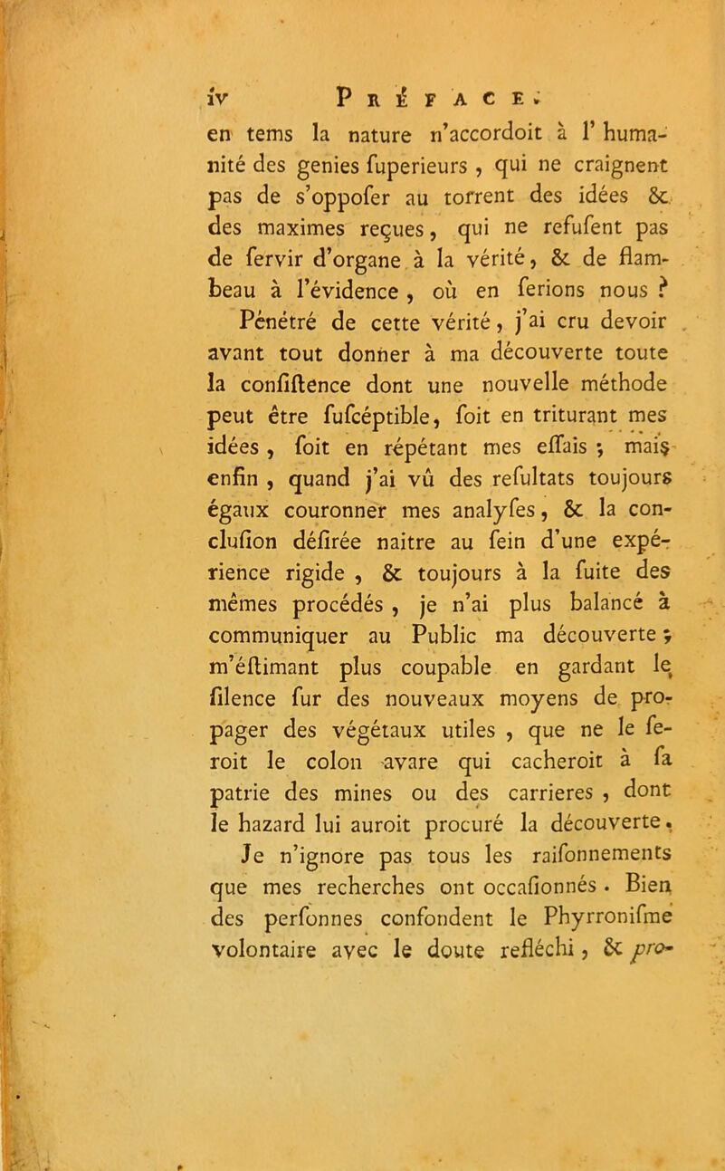 en tems la nature n’accordoit à Y huma- nité des genies fuperieurs , qui ne craignent pas de s’oppofer au torrent des idées 8c des maximes reçues, qui ne refufent pas de fervir d’organe à la vérité, 8c de flam- beau à l’évidence , où en ferions nous ? Pénétré de cette vérité, j’ai cru devoir avant tout donner à ma découverte toute la confidence dont une nouvelle méthode peut être fufcéptible, foit en triturant mes idées , foit en répétant mes effais -, mai$ enfin , quand j’ai vû des refultats toujours égaux couronner mes analyfes, 8c la con- clufion défirée naitre au fein d’une expé- rience rigide , 8t toujours à la fuite des mêmes procédés , je n’ai plus balancé à communiquer au Public ma découverte ^ m’éftimant plus coupable en gardant le filence fur des nouveaux moyens de pro- pager des végétaux utiles , que ne le fe- roit le colon -avare qui cacheroit à fa patrie des mines ou des carrières , dont le hazard lui auroit procuré la découverte. Je n’ignore pas tous les raifonnements que mes recherches ont occafionnés . Bien des perfonnes confondent le Phyrronifme volontaire avec le doute réfléchi, 8c pro*