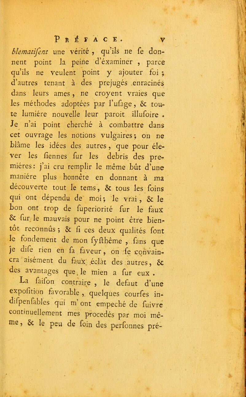 blematifent une vérité , qu’ils ne fe don- nent point la peine d’éxaminer , parce qu’ils ne veulent point y ajouter foi ; d’autres tenant à des préjugés enracinés dans leurs âmes, ne croyent vraies que les méthodes adoptées par l’ufage, & tou- te lumière nouvelle leur paroit illufoire . Je n’ai point cherché à combattre dans cet ouvrage les notions vulgaires; on ne blâme les idées des autres, que pour éle- ver les liennes fur les débris des pre- mières: j’ai cru remplir le même bût d’une manière plus honnête en donnant à ma découverte tout le tems, & tous les foins qui ont dépendu de moi; le vrai, & le bon ont trop de fuperiorité fur le faux & fur le mauvais pour ne point être bien- tôt reconnus ; & fi ces deux qualités font le fondement de mon fyftbême , fans que je dife rien en fa faveur, on :fe convain- cra aisément du faux; éclat des autres, ôc des avantages que .le mien a fur eux. La faifon contraire , le defaut d’une expofition favorable , quelques courfes in- difpenfables qui m ont empêché de fuivre continuellement mes procédés par moi mê- me , 6c le peu de foin des perfonnes pré-