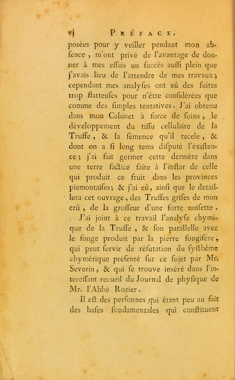 posées pour y veiller pendant mon ab- fence , m’ont privé de l’avantage de don- ner à mes e fiai s un fuccës auffi plein que j’avais lieu de l’attendre de mes travaux; cependant mes analyfes ont eû des fuites trop flatteûfes pour n’être confidérées que comme des fimples tentatives. J’ai obtenu dans mon Cabinet à force de foins , .le développement du tilfu cellulaire de la Truffe , & la fémence qu’il recele , &c dont on a fi long tems difputé I’éxiften- ce *, j’ai fait germer cette dernière dans une terre faélice faite à l'inflar de celle qui produit ce fruit dans les provinces piemontaifes; & j’ai eû, ainfi que le détail- lera cet ouvrage, des Truffes grifes de mon crû , de la groffeur d’une forte noifette . J’ai joint à ce travail l’analyfe chymi- que de la Truffe , & fon parallelle avec le fonge produit par la pierre fongifére, qui peut fervir de réfutation du fyflhêmc chymérique préfenté fur ce fujet par Mr. Severin, & qui fe trouve inséré dans l’in- tereffant recueil du Journal de phyfique de Mr. l’Abbé Rozier. Il elf des perfonnes qui étant peu au fait des bafes fondamentales qui confiituenr