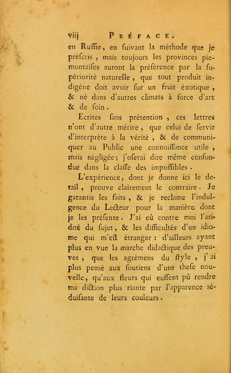 en Ruffie, en fuivant la méthode que je préfcris , mais toujours les provinces pie- montaifes auront la préférence par la fu- périorité naturelle , que tout produit in- digène doit avoir fur un fruit éxotique , 6c né dans d’autres climats à force d’art 6c de foin . Ecrites fans prétention , ces lettres n’ont d’autre mérite , que celui de fervir d’interprète à la vérité , 6c de communi- quer au Public une connoiflance utile , mais négligée; j’oferai dire même confon- due dans la claiïe des impoffibles . L’expérience, dont je donne ici le de- tail , prouve clairement le contraire • Je garantis les faits , 6c je reclame l’indul- gence du Le&eur pour la manière, dont je les préfente. J’ai eû contre moi l’ari- dité du fujet, 6c les difficultés d’un idio- me qui m’ed étranger : d’ailleurs ayant plus en vue la marche dida&ique des preu- ves , que les agrémens du flyle ? j’ a* plus pensé aux foutiens d’une thefe nou- velle, qu’aux fleurs qui euflent pû rendre ma di&ion plus riante par l’apparence sé- duifante de leurs couleurs.