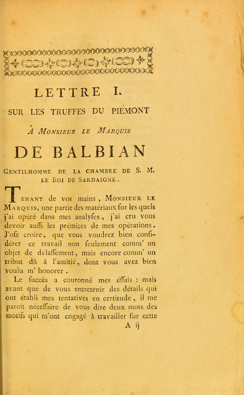 lettre l SUR LES TRUFFES DU PIEMONT c A Monsieur le Marquis DE BALBIAN Gentilhomme de la chambre de S. M. le Roi de Sardaigne . ^J[ enant de vos mains. Monsieur le Marquis, une partie des matériaux fur les quels j’ai opéré dans mes analyfes , j’ai cru vous devoir auffi les prémices de mes opérations. J’ofe croire, que vous voudrez bien confi- dérer ce travail non feulement cornm’ un objet de délaffement, mais encore connu’ un tribut dOi â l’amitié, dont vous avez bien voulu m’ honorer . Le fuccès a couronné mes éflais : mais ! avant que de vous entretenir des détails qui ont établi mes tentatives en certitude , il me j paroit néceflaire de vous dire deux mots des i motifs qui m’ont engagé à travailler fur cette