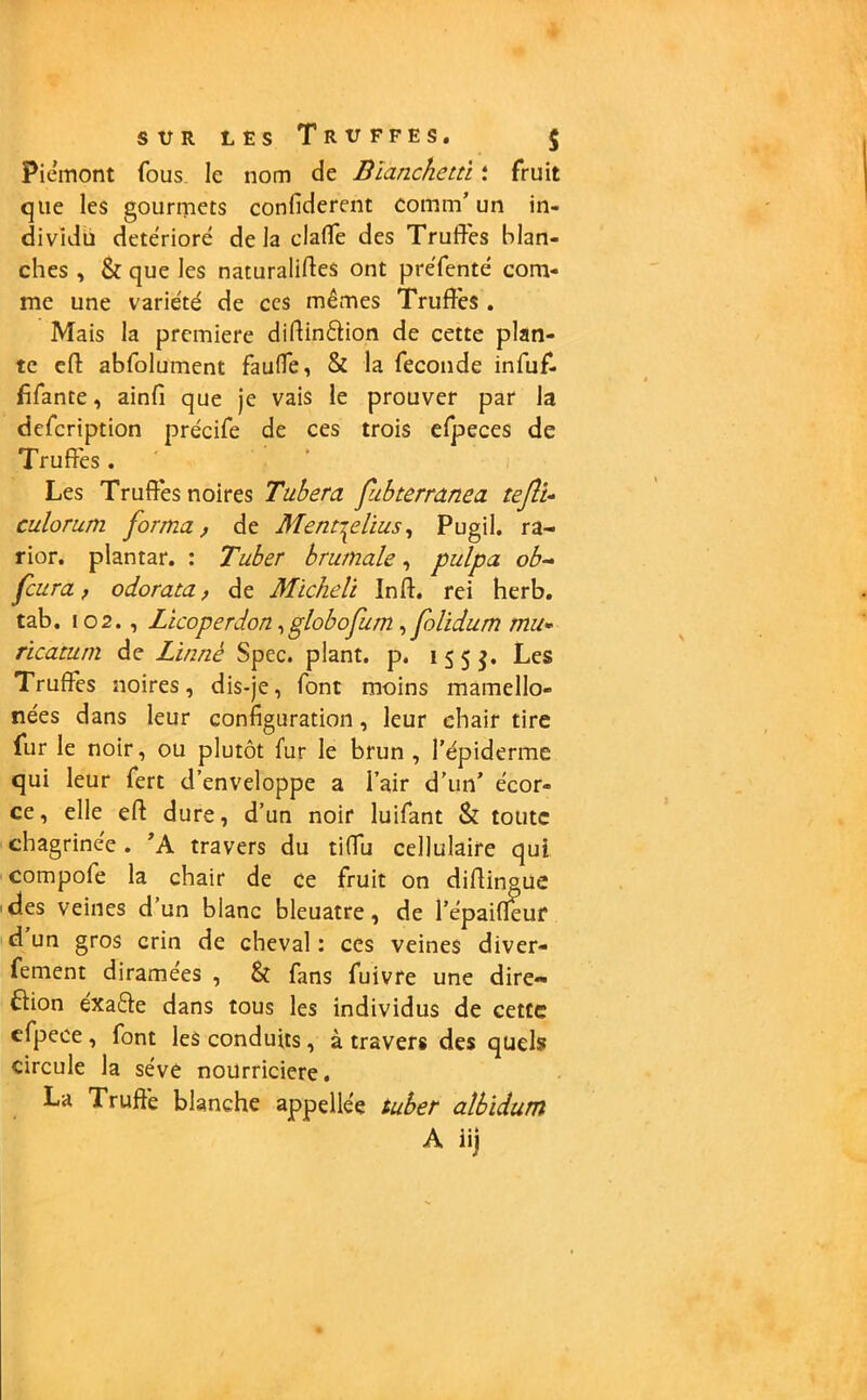 Piémont fous le nom de Bianchetù : fruit que les gourmets confïderent comin’ un in- dividu détérioré delà claffe des Truffes blan- ches , & que les naturalises ont préfenté com- me une variété de ces mêmes Truffes . Mais la première diffinétion de cette plan- te eff: abfolument fauffe, & la fécondé infuf- fifante, ainfi que je vais le prouver par la defeription précife de ces trois efpeces de Truffes. Les Truffés noires Tubera fubterranea teJîU culorum forma, de MentTplius, Pugil. ra- rior. plantar. : Tuber brumale, pulpa ob~ feura f odorata, de Micheli Inff. rei herb. tab. 102., Licoperdon,globofum, folidum mu- ricatum de Linné Spec. plant, p. 155^. Les Truffés noires, dis-je, font moins mamello- nées dans leur configuration, leur chair tire fur le noir, ou plutôt fur le brun , l’épiderme qui leur fert d’enveloppe a l’air d’un’ écor- ce, elle eff dure, d’un noir luifant & toute chagrinée. ’A travers du tiffu cellulaire qui compofe la chair de ce fruit on diffingue des veines d’un blanc bleuâtre, de l’épaifleur d un gros crin de cheval : ces veines diver- fement diramées , & fans fuivre une dire- ction éxaéte dans tous les individus de cette efpece , font les conduits, à travers des quels circule la sève nourricière. La Truffé blanche appellée tuber albïdum