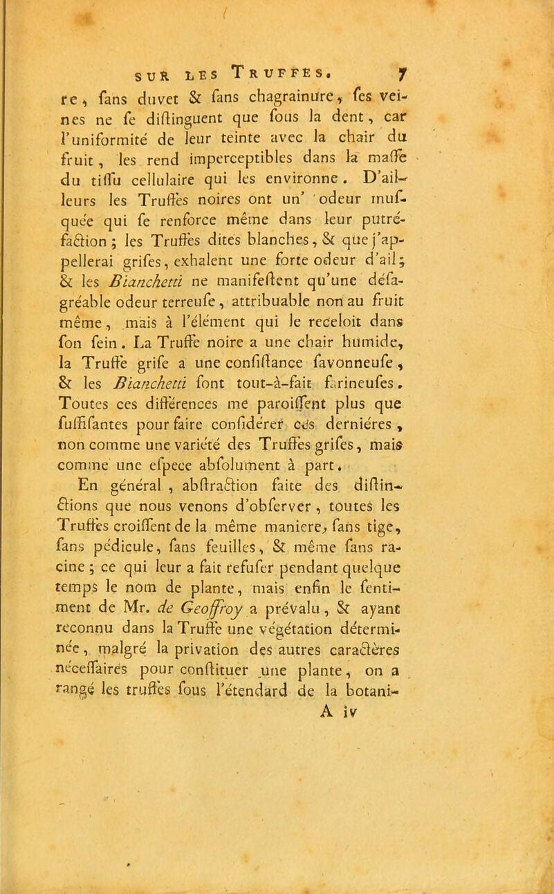 I SUR LES T R UFFES. f re, fans duvet & fans chagrainüre, Tes vei- nes ne fe difiinguent que fous la dent, car l’uniformité de leur teinte avec la chair du fruit , les rend imperceptibles dans la maffe du tiffu cellulaire qui les environne . D’ail- leurs les Truffes noires ont un’ odeur muf- quee qui fe renforce même dans leur putré- faêlion ; les Truffes dites blanches, & que j’ap- pellerai grifes, exhalent une forte odeur d’ail; & les Bianchetù ne manifeftent qu’une défa- gréable odeur terreufe , attribuable non au fruit même, mais à l’élément qui le receloit dans fon fein. La Truffe noire a une chair humide, la Truffe grife a une confidance favonneufe , & les Bianchetù font tout-à-fait f.rineufes. Toutes ces différences me parodient plus que fuffifantes pour faire confidérer ces dernières , non comme une variété des Truffes grifes, mais comme une efpece abfolument à part, En général , abftraélion faite des dirtin- fiions que nous venons d’obferver , toutes les Truffes croiffent de la même maniéré, fans tige, fans pédicule, fans feuilles, & même fans ra- cine ; ce qui leur a fait refufer pendant quelque temps le nom de plante, mais enfin le fenti- ment de Mr. de Geoffroy a prévalu, & ayant reconnu dans la Truffe une végétation détermi- née , malgré la privation des autres caraêlères néceffairés pour conftituer une plante, on a rangé les truffes fous l’étendard de la botani-