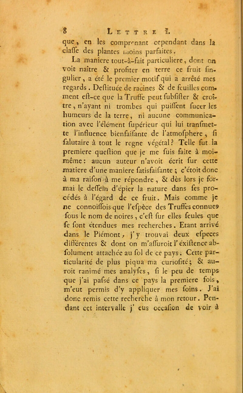 que, en les comprenant cependant dans la clafle des plantes moins parfaites. La maniéré tout-â-fait particulière, dont on voit naître & profiter en terre ce fruit fin- gulier, a été le premier motif qui a arrêté mes regards . Defiituée de racines & de feuilles com- ment eff-ce que la Truffe peut fubfifler & croî- tre , n’ayant ni trombes qui puiffent fucer les humeurs de la terre, ni aucune communica- tion avec l’élément fupérieur qui lui tranfmet- te l’influence bienfaifante de l’atmofphere , fi falutaire à tout le rogne végétal? Telle fut la première queflion que je me fuis faite à moi- même : aucun auteur n’avoit écrit fur cette matière d’une maniéré fatisfaifante ; c’étoit donc à ma raifon à me répondre , & dès lors je for- mai le deflelh d’épier la nature dans fes pro- cédés à l’égard de ce fruit. Mais comme je ne connoiflois que l’efpèce des Truffes connues fous le nom de noires , c’efi fur elles feules que fe font étendues mes recherches. Etant arrivé dans le Piémont, j’y trouvai deux efpeces differentes & dont on m’affuroit Y éxiffence ab- folument attachée au fol de ce pays. Cette par- ticularité de plus piqua ma curiofité; & au- roit ranimé mes analyfes, fi le peu de temps que j’ai pafsé dans ce pays la première fois» m’eut permis d’y appliquer mes foins. J’ai donc remis cette recherche à mon retour. Pen- dant cet intervalle j’ eus occafion de voir à