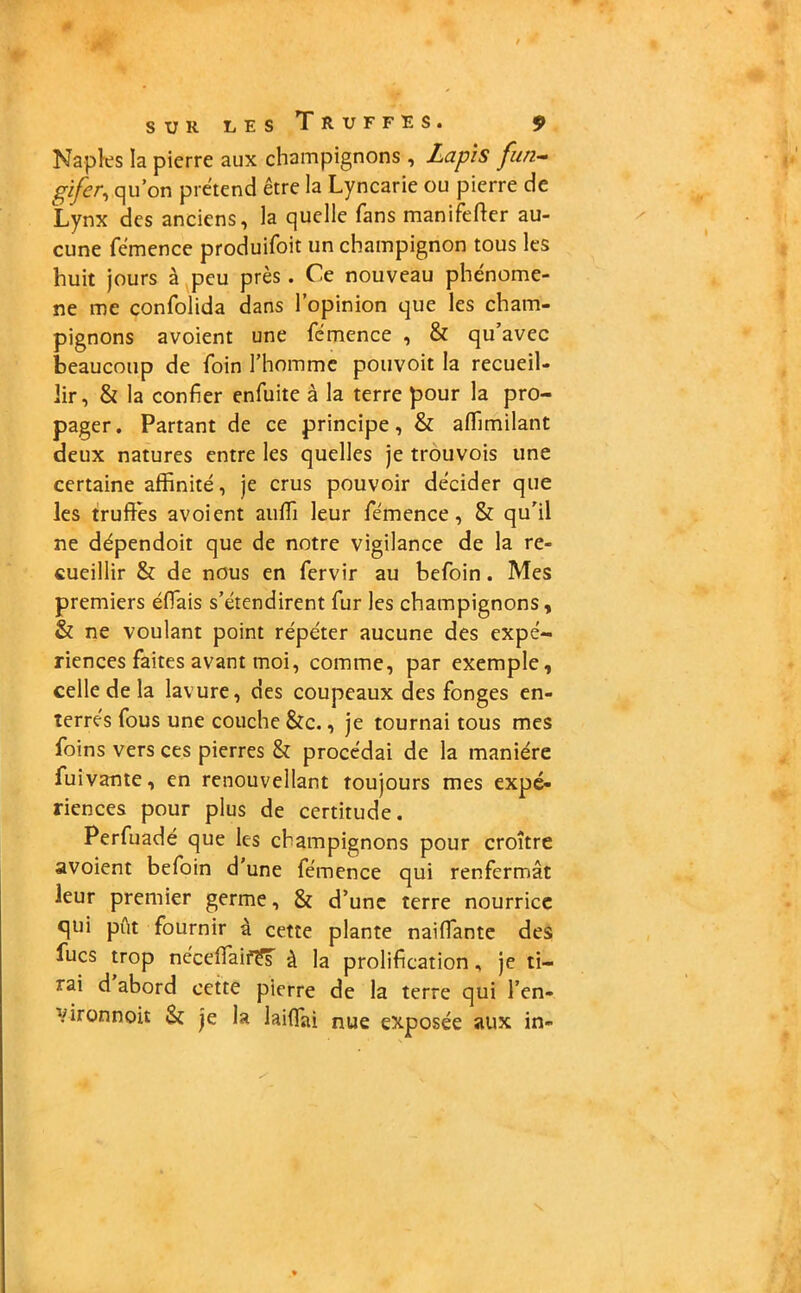 Naples la pierre aux champignons , Lapis fun- gifer, qu’on prétend être la Lyncarie ou pierre de Lynx des anciens, la quelle fans manifeffer au- cune fémence produisit un champignon tous les huit jours à peu près. Ce nouveau phénomè- ne me confolida dans l’opinion que les cham- pignons avoient une fémence , & qu’avec beaucoup de foin l’homme pouvoit la recueil- lir, & la confier enfuite à la terre pour la pro- pager. Partant de ce principe, & affimilant deux natures entre les quelles je trouvois une certaine affinité, je crus pouvoir décider que les truffés avoient auffi leur fémence, & qu'il ne dépendoit que de notre vigilance de la re- cueillir & de nous en fervir au befoin. Mes premiers éffais s’étendirent fur les champignons, & ne voulant point répéter aucune des expé- riences faites avant moi, comme, par exemple, celle de la lavure, des coupeaux des fonges en- terrés fous une couche &c., je tournai tous mes foins vers ces pierres & procédai de la manière fuivante, en renouvellant toujours mes expé- riences pour plus de certitude. Perfuadé que les champignons pour croître avoient befoin d’une fémence qui renfermât leur premier germe, & d’une terre nourrice qui pût fournir à cette plante naiffante des fucs trop néceffaif?s à la prolification, je ti- rai d abord cette pierre de la terre qui l’en- Vironnoit Sî je la laifTai nue exposée aux in-