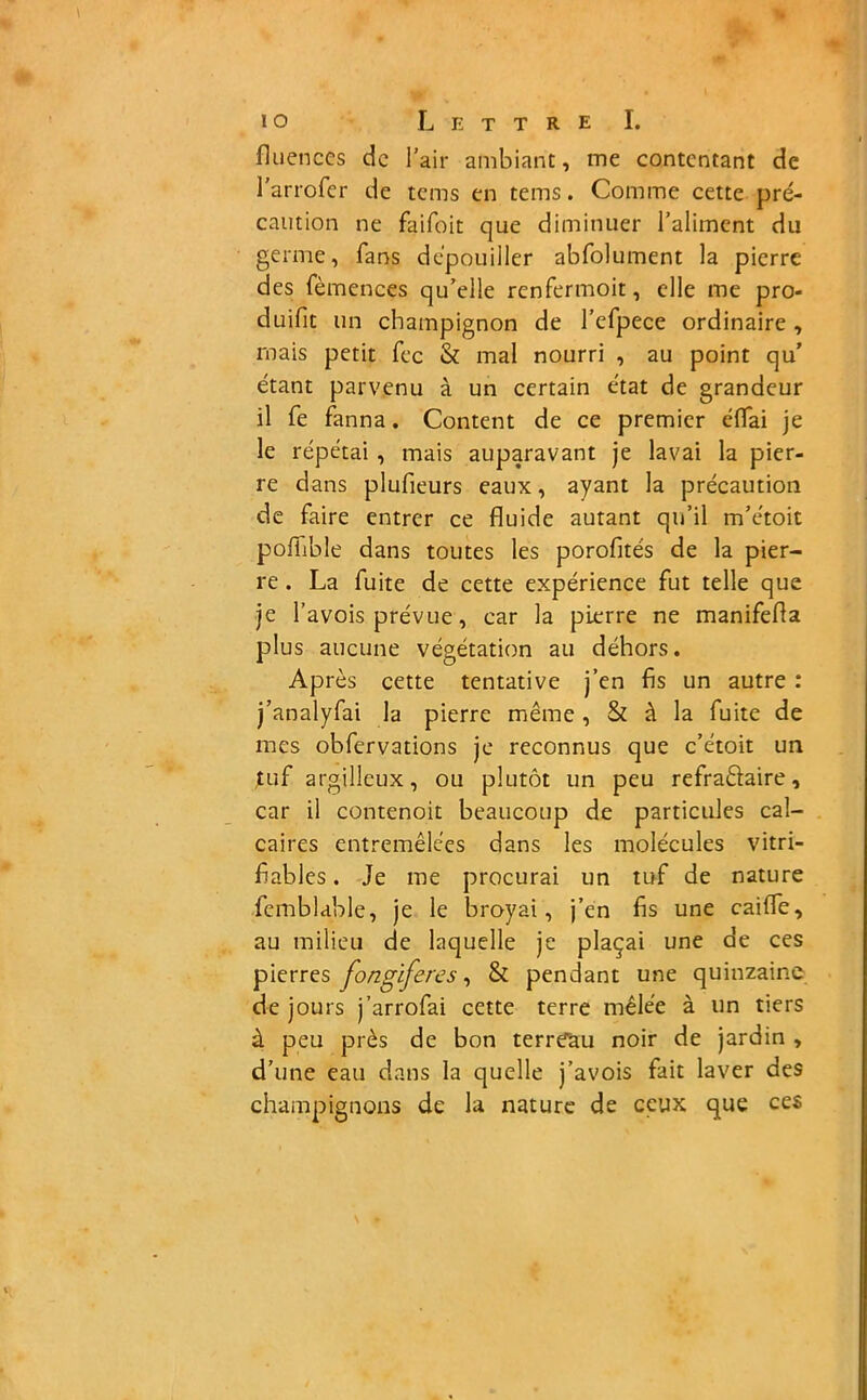 fluences de l'air ambiant, me contentant de l'arrofer de tems en tems. Comme cette pré- caution ne faifoit que diminuer l’aliment du germe, fans dépouiller abfolument la pierre des fèmences qu’elle renfermoit, elle me pro- duifit un champignon de l’efpece ordinaire , mais petit fec & mal nourri , au point qu’ étant parvenu à un certain état de grandeur 11 fe fanna. Content de ce premier éflai je le répétai , mais auparavant je lavai la pier- re dans plufieurs eaux, ayant la précaution de faire entrer ce fluide autant qu’il m’étoit pofiible dans toutes les porofités de la pier- re . La fuite de cette expérience fut telle que je l’avois prévue, car la pierre ne manifefla plus aucune végétation au dehors. Après cette tentative j’en fis un autre : j’analyfai la pierre même , & à la fuite de mes obfervations je reconnus que c’étoit un tuf argillcux, ou plutôt un peu refraêïaire, car il contenoit beaucoup de particules cal- caires entremêlées dans les molécules vitri- fiables. Je me procurai un tuf de nature femblable, je le broyai, j’en fis une caiffe, au milieu de laquelle je plaçai une de ces pierres fongiferes, & pendant une quinzaine de jours j’arrofai cette terre mêlée à un tiers à peu près de bon terreau noir de jardin , d’une eau dans la quelle j’avois fait laver des champignons de la nature de ceux que ces