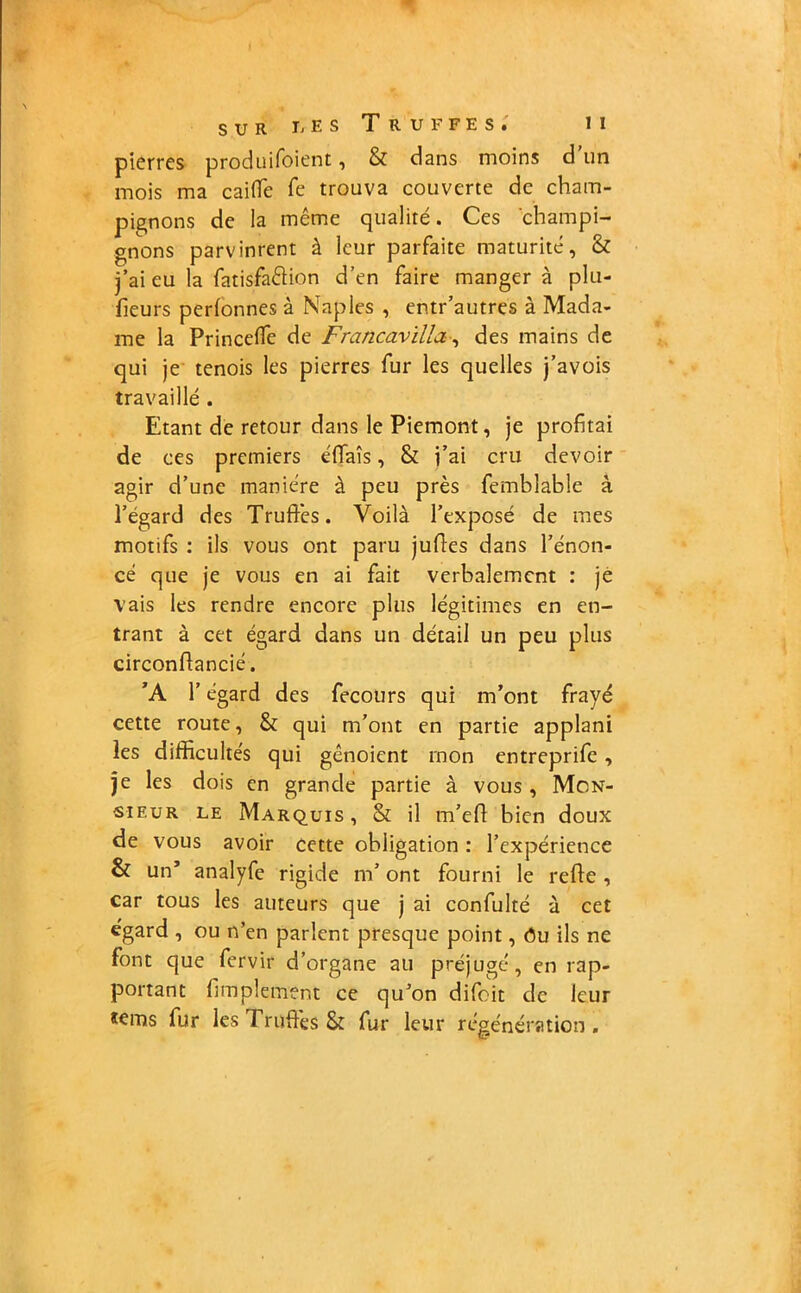 pierres produifoient, & dans moins d un mois ma caiffe fe trouva couverte de cham- pignons de la meme qualité. Ces champi- gnons parvinrent à leur parfaite maturité, & j’ai eu la fatisfaélion d’en faire mangera plu- fieurs perlonnes à Naples , entr’autres à Mada- me la Princelfe de Francavilla, des mains de qui je tenois les pierres fur les quelles j’avois travaillé . Etant de retour dans le Piémont, je profitai de ces premiers éffaîs, & i’ai cru devoir agir d’une manière à peu près femblable à l’égard des Truffes. Voilà l’exposé de mes motifs : ils vous ont paru judes dans l’énon- cé que je vous en ai fait verbalement : je vais les rendre encore plus légitimes en en- trant à cet égard dans un détail un peu circonflancié. ’A l’égard des fecours qui m’ont frayé cette route, & qui m’ont en partie applani les difficultés qui gênoient rnon entreprifc , je les dois en grande partie à vous , Mon- sieur le Marquis, St il m’efl bien doux de vous avoir cette obligation : l’expérience & un’ analyfe rigide m’ont fourni le refie, car tous les auteurs que j ai confulté à cet égard , ou n’en parlent presque point, ôu ils ne font que fervir d’organe au préjugé, en rap- portant fimpleinent ce qu’on difoit de leur tems fur les 1 rafles & fur leur régénération .