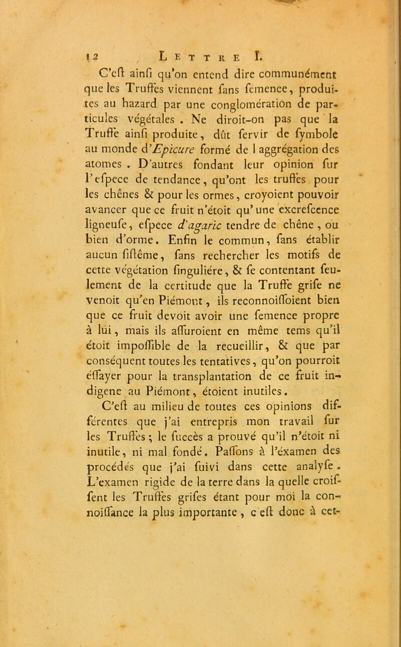 C'eft aini'i qu’on entend dire communément que les Truffes viennent fans femence, produi- tes au hazard par une conglomération de par- ticules végétales . Ne diroit-on pas que la Truffe ainfi produite, dût fervir de fymbole au monde âi’Epicure formé de 1 aggrégation des atomes . D'autres fondant leur opinion fur l’efpece de tendance, qu’ont les truffes pour les chênes & pour les ormes, croyoient pouvoir avancer que ce fruit n’étoit qu’une excrefccnce ligneufe, efpece d'agaric tendre de chêne , ou bien d’orme. Enfin le commun, fans établir aucun fiftême, fans rechercher les motifs de cette végétation finguliére, & fe contentant feu- lement de la certitude que la Truffe grife ne venoit qu’en Piémont, ils reconnoiffoient bien que ce fruit devoit avoir une femence propre à lui, mais ils affuroient en même tems qu’il étoit impoffible de la recueillir, & que par conséquent toutes les tentatives, qu’on pourroit éffayer pour la transplantation de ce fruit in- digène au Piémont, étoient inutiles . C’efl: au milieu de toutes ces opinions dif- férentes que j’ai entrepris mon travail fur les Truffes; le fuccès a prouvé qu’il n’étoit ni inutile, ni mal fondé. Paffons à l’éxamen des procédés que j’ai fuivi dans cette analyfe. L’examen rigide de la terre dans la quelle croif- fent les Truffes grifes étant pour moi la con- noiffance la plus importante , c eft donc à cet-
