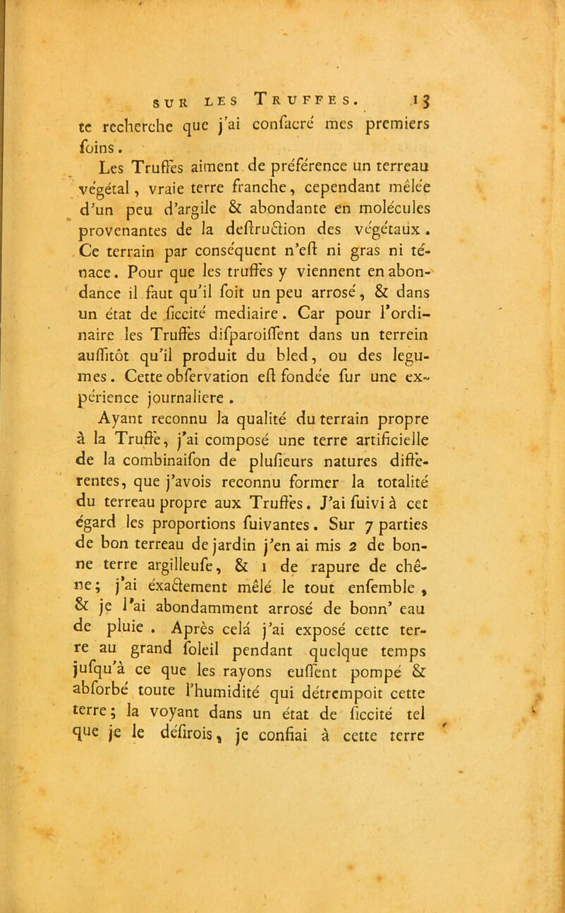 te recherche que j'ai confacré mes premiers foins. Les Truffes aiment de préférence un terreau végétal, vraie terre franche, cependant mêlée d’un peu d’argile & abondante en molécules provenantes de la deftruftion des végétaux. Ce terrain par conséquent n’efi: ni gras ni te- nace . Pour que les truffes y viennent en abon- dance il faut qu’il foit un peu arrosé, & dans un état de ficcité mediaire . Car pour l’ordi- naire les Truffes difparoiffent dans un terrein auflitôt qu’il produit du bled, ou des légu- mes. Cette obfervation eff fondée fur une ex~ périence journalière . Ayant reconnu la qualité du terrain propre à la Truffé, j’ai composé une terre artificielle de la combinaifon de plufieurs natures diffé- rentes, que j’avois reconnu former la totalité du terreau propre aux Truffés. J’ai fuivi à cet égard les proportions fuivantes. Sur 7 parties de bon terreau de jardin j’en ai mis 2 de bon- ne terre argilleufe, & 1 de rapure de chê- ne; j’ai éxa&ement mêlé le tout enfemble , & je l'ai abondamment arrosé de bonn’ eau de pluie . Après cela j’ai exposé cette ter- re au grand foleil pendant quelque temps jufqu à ce que les rayons euffent pompé & abforbé toute l’humidité qui détrempoit cette terre ; la voyant dans un état de ficcité tel que je le défirois, je confiai à cette terre