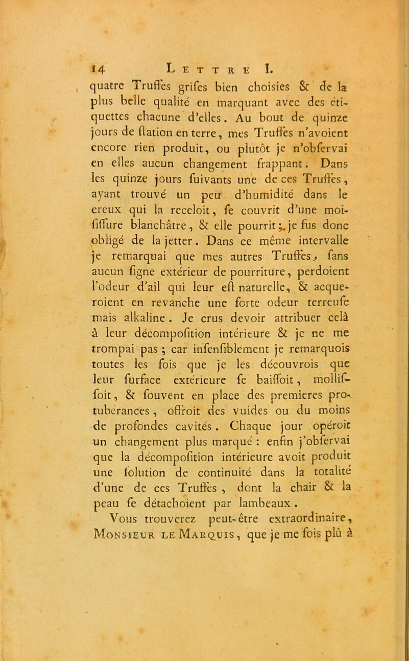 quatre Truffes grifes bien choisies 8c de la plus belle qualité en marquant avec des éti- quettes chacune d’elles. Au bout de quinze jours de dation en terre, mes Truffes n’avoient encore rien produit, ou plutôt je n’obfervai en elles aucun changement frappant. Dans les quinze jours fuivants une de ces Truffes, ayant trouvé un peu d’humidité dans le creux qui la receloit, fe couvrit d’une moi- fiffure blanchâtre, Sc elle pourrit je fu6 donc obligé de la jetter. Dans ce même intervalle je remarquai que mes autres Truffes,» fans aucun figne extérieur de pourriture, perdoient l’odeur d’ail qui leur ed naturelle, 8c acque- roient en revanche une forte odeur terreufe mais alkaline . Je crus devoir attribuer celà à leur décompodtion intérieure 8c je ne me trompai pas ; car infendblement je remarquois toutes les fois que je les découvrois que leur furface extérieure fe baiffoit, mollif- foit, 8c fouvent en place des premières pro- tubérances , odroit des vuides ou du moins de profondes cavités . Chaque jour opéroit un changement plus marqué : enfin j’obfervai que la décompodtion intérieure avoit produit une lolution de continuité dans la totalité d’une de ces Truffes , dont la chair 8c la peau fe détachoient par lambeaux . Vous trouverez peut-être extraordinaire. Monsieur le Marquis, que je me fois plû à