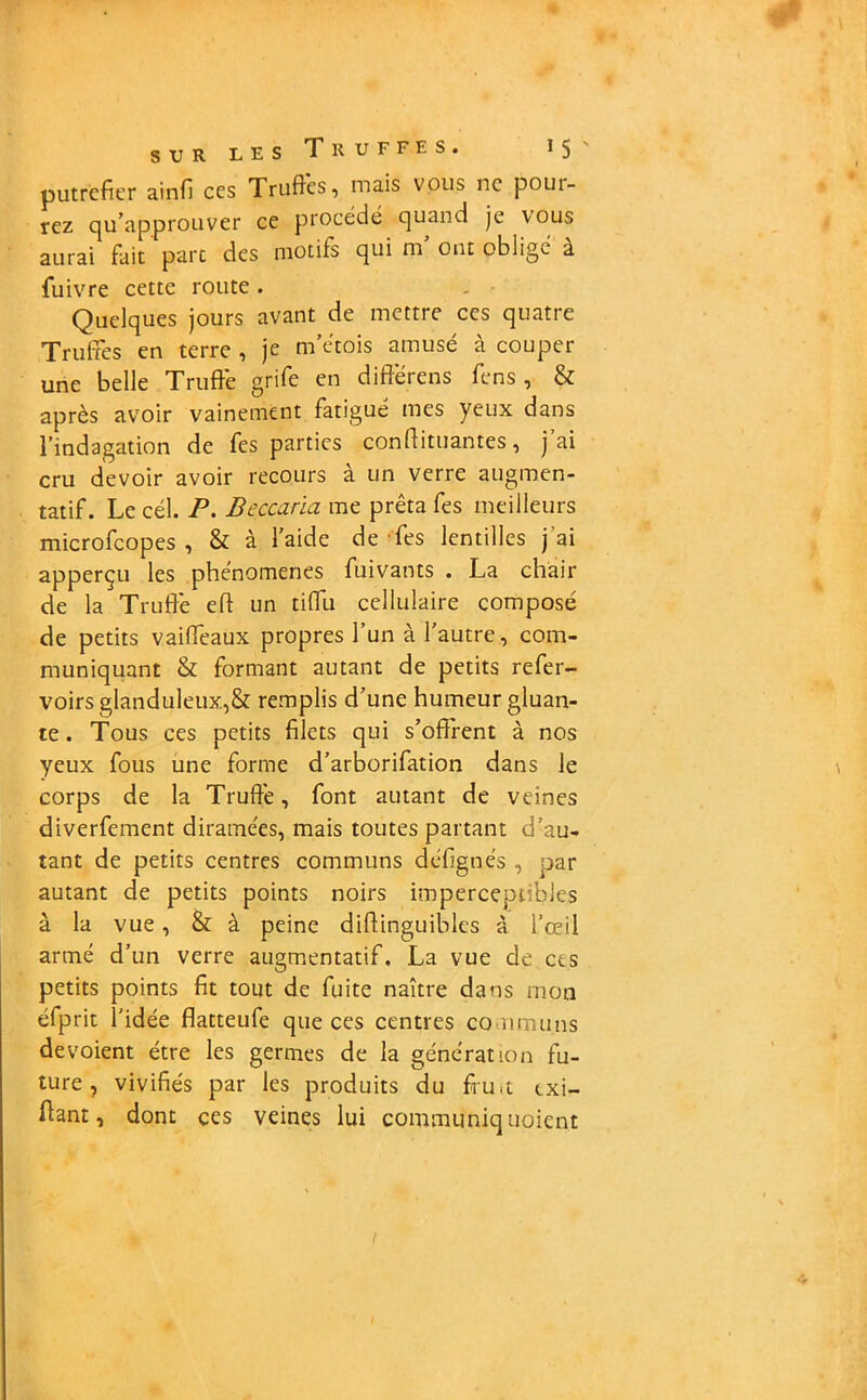 putréfier ainfi ces Truffes, mais vous ne poui- rez qu’approuver ce procédé quand je vous aurai fait parc des motifs qui m’ ont obligé à fuivre cette route . - ■ Quelques jours avant de mettre ces quatre Truffes en terre , je m’étois amusé à couper une belle Truffe grife en différens fens , & après avoir vainement fatigué mes yeux dans l’indagation de fes parties conftituantes, j’ai cru devoir avoir recours à un verre augmen- tatif. Le cél. P. Beccaria me prêta fes meilleurs microfcopes , & à l’aide de Tes lentilles j'ai apperçu les phénomènes fuivants . La chair de la Truffe eh un tiffu cellulaire composé de petits vaiffeaux propres l’un à l’autre, com- muniquant & formant autant de petits refer- voirs glanduleux,& remplis d’une humeur gluan- te . Tous ces petits filets qui s’offrent à nos yeux fous une forme d’arborifation dans le corps de la Truffe, font autant de veines diverfement diramées, mais toutes partant d’au- tant de petits centres communs défignés , par autant de petits points noirs imperceptibles à la vue, & à peine diffinguibles à l’œil armé d’un verre augmentatif. La vue de ces petits points fit tout de fuite naître dans mon éfprit l’idée flatteufe que ces centres communs dévoient être les germes de la génération fu- ture, vivifiés par les produits du ffu.t txi- flant, dont çes veines lui communiq noient