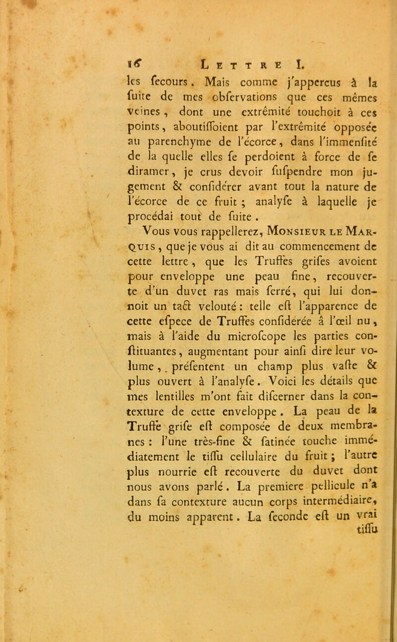 / i<f Lettre I. ks fecours. Mais comme j’appercus à la fuite de mes obfervations que ces mêmes veines , dont une extrémité touchoit à ces points, aboutiffoient par l’extrémité opposée au parenchyme de l’écorce, dans l’immenfité de la quelle elles fe perdoient à force de fe diramer, je crus devoir fufpendre mon ju- gement & confidérer avant tout la nature de l’écorce de ce fruit ; analyfe à laquelle je procédai tout' de fuite . Vous vous rappellerez, Monsieur le Mar- quis, que je vous ai dit au commencement de cette lettre, que les Truffes grifes a voient pour enveloppe une peau fine, recouver- te d’un duvet ras mais ferré, qui lui don- noit un ta& velouté : telle efi l’apparence de cette efpece de Truffes confiderée â l’œil nu, mais à l’aide du microfcope les parties con- ftituantes, augmentant pour ainfi dire leur vo- lume ,. préfentent un champ plus vafie & plus ouvert à l’analyfe. Voici les détails que mes lentilles m’ont fait difcerner dans la con- texture de cette enveloppe. La peau de la Truffe grife efi composée de deux membra- nes : l’une très-fine & fatinée touche immé- diatement le tiffu cellulaire du fruit ; l’autre plus nourrie efi recouverte du duvet dont nous avons parlé . La première pellicule n a dans fa contexture aucun corps intermédiaire, du moins apparent. La fécondé efi un vrai 1 ^ tiffu