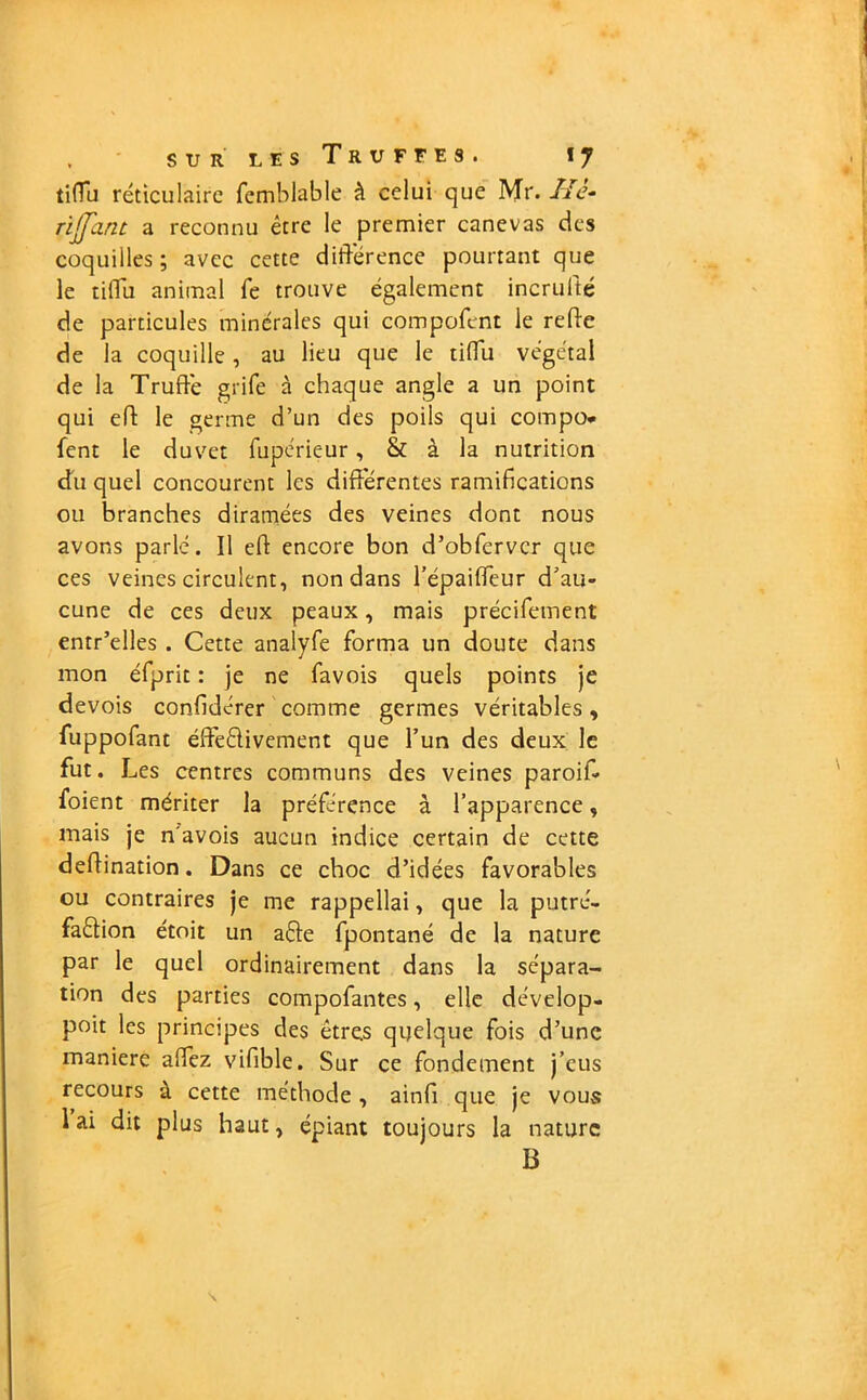 tifTu réticulaire femblable à celui que Mr. IIè- riffant a reconnu être le premier canevas des coquilles; avec cette différence pourtant que le tiiTu animal fe trouve également incrulté de particules minérales qui compofent le refte de la coquille, au lieu que le tiffu végétal de la Truffe grife à chaque angle a un point qui efl le germe d’un des poils qui compo* fent le duvet fupérieur, & à la nutrition du quel concourent les différentes ramifications ou branches diramées des veines dont nous avons parlé. Il eh encore bon d’obfervcr que ces veines circulent, non dans l’épaiffeur d’au- cune de ces deux peaux, mais précifement entr’elles . Cette analyfe forma un doute dans mon éfprit : je ne favois quels points je devois confidérer comme germes véritables, fuppofant éffe&ivement que l’un des deux le fut. Les centres communs des veines paroif- foient mériter la préférence à l’apparence, mais je n'avois aucun indice certain de cette deftination. Dans ce choc d’idées favorables ou contraires je me rappellai, que la putré- faction étoit un aéte fpontané de la nature par le quel ordinairement dans la sépara- tion des parties compofantes, elle dévelop- poit les principes des êtres quelque fois d’une maniéré affez vifible. Sur ce fondement j’eus recours à cette méthode , ainfi que je vous lai dit plus haut, épiant toujours la nature B