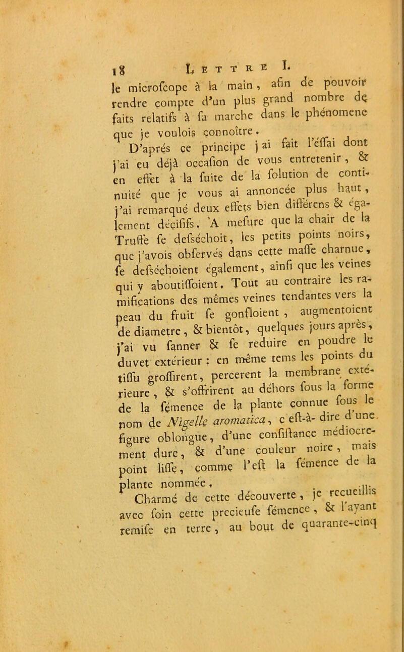 |e microfcope à la main , afin de pouvoii rendre compte d\in plus grand nom re dç faits relatifs à fa marche dans le phénomène que je voulois çonnoître. D’après çe principe j ai fait 1 eflai dont j’ai eu déjà occafion de vous entretenir , & en effet à la fuite de la folution de conti- nuité que je vous ai annoncée plus haut, j’ai remarqué deux effets bien diflérens & éga- lement décififs. 'A mefure que la chair de la Truffe fe defséchoit, les petits points noirs, que j’avois obfervés dans cette malle charnue, fe defséchoient également, ainfi que les veines qui y aboutiffoient, Tout au contraire les ra- mifications des mêmes veines tendantes vers la peau du fruit fe gonfloient , augmentent de diamètre, & bientôt, quelques jours apres, j’ai vu fanner & fe réduire en poudre le duvet extérieur : en même tems les points du tiffu groffirent, percerent la membrane exté- rieure , & s’offrirent au déhors fous la forme de la fémence de la plante connue fous le nom de Niselk aromatïca, c effà- dire d une. figure oblongue, d’une confiance médiocre- ment dure, & d’une couleur noire, mais point liffe, comme l’eft la fémence de la plante nommée. . ' Charmé de cette découverte, je recueillis avec foin cette precieufe fémence , & ayan remife en terre, au bout de quarante-cinq