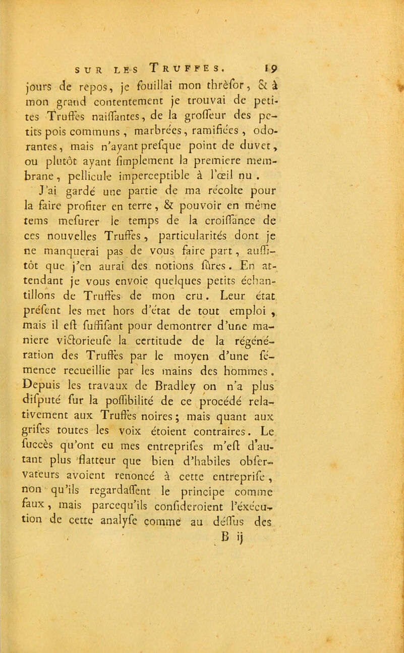 jours de repos, je fouillai mon thrèfor, & à mon grand contentement je trouvai de peti- tes Truffes naiffantes, de la groffeur des pe- tits pois communs, marbrées, ramifiées , odo- rantes, mais n'ayant prefque point de duvet, ou plutôt ayant Amplement la première mem- brane , pellicule imperceptible à l’œil nu. J’ai gardé une partie de ma récolte pour la faire profiter en terre, & pouvoir en même tems mefurer le temps de la croiffance de ces nouvelles Truffes, particularités dont je ne manquerai pas de vous faire part, aufft- tôt que j'en aurai des notions fûres. En at- tendant je vous envoie quelques petits échan- tillons de Truffes de mon cru. Leur état préfent les met hors d’état de tout emploi , mais il elf fuffifant pour démontrer d’une ma- niéré vi&orieufe la certitude de la régéné- ration des Truffes par le moyen d’une fé- mence recueillie par les mains des hommes . Depuis les travaux de Bradley on n’a plus difputé fur la poffibilité de ce procédé rela- tivement aux Truffes noires ; mais quant aux grifes toutes les voix étoient contraires. Le fuccès qu’ont eu mes entreprifes m’efl: d’au- tant plus flatteur que bien d’habiles obfer- vateurs avoient renoncé à cette entreprife, non qu’ils regardaffent le principe comme faux , mais pareequ’ils confideroient l’éxécu-* tion de cette analyfe comme au déffus des