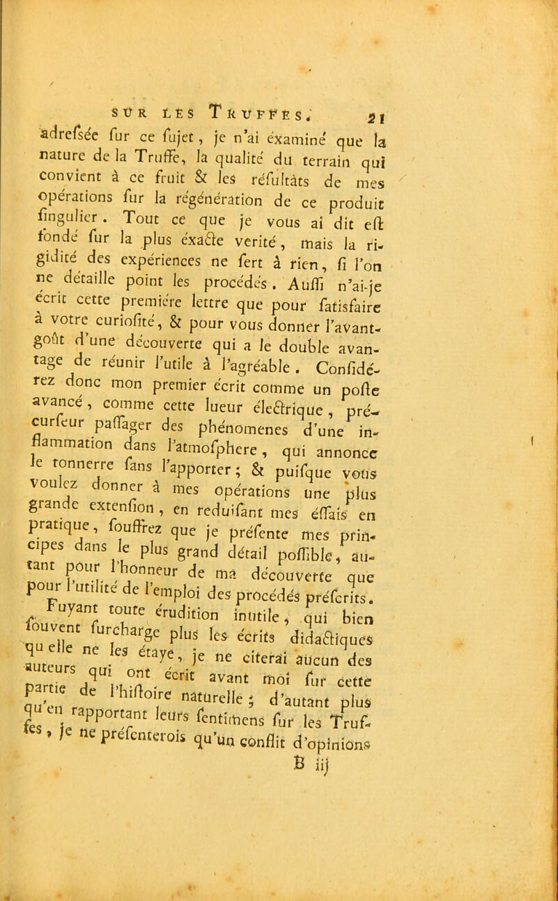 sür lês Truffés* «jj adrersée fur ce fa jet, je n’ai examine que la nature de la Truffe, la qualité du terrain qui convient à ce fruit & les réfultàts de mes opérations fur la régénération de ce produit fingulicr . Tout ce que je vous ai dit eft fondé fur la plus éxaEté vérité, mais la ri- gidité des expériences ne fert â rien, fi l’on ne détaille point les procédés. Audi n’ai-je écrit cette première lettre que pour fatisfaire a votre curiofité, & pour vous donner l’avant- goût d’une découverte qui a le double avan- tage de réunir l’utile à l’agréable. Confidé- rez donc mon premier écrit comme un porte avance , comme cette lueur éle&rique , pré- curfeur paffager des phénomènes d’une in- amination dans l’atmofphere, qui annonce le tonnerre fans l’apporter; St puifque vous voulez donner à nies opérations une plus glande extenfion , en reduifant mes éffats' en pratique, ourtrez que je préfente mes prin- cipes dans le plus grand détail poffible, au- ant pour honneur de ma découverte que pour 1 utilité de 1 emploi des procédés préferits. Fuyant toute érudition inutile, qui bien fouven, furcharge plus fc, e'erits didafliques ~ e citerai «cnn‘de. Partie rff nén' ■ eCnt avanI m°' tuf cette part e de 1 h,Hotte naturelle ; d'autan, plus T CI1 apportant leur* fentimens fur les Truf. ’ ,e ne Prefcnraois qu'un conflit d'opinions