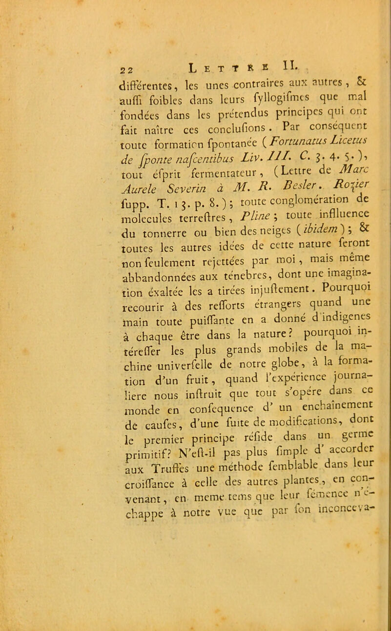 différentes, les unes contraires aux autres, & auffi foibles dans leurs fyllogifmcs que mal fondées dans les prétendus principes qui ont fait naître ces conclufions. Par conséquent toute formation fpontanée ( Fortunatus Licetus de fponte nafeentibus Lïv. III* C. 4. 5* )■> tout éfprit fermentateur, ( Lettre de Marc Aurele Severin à M. F. Besler. Rosier fupp. T. ij.p. 8.)5 toute conglomération de molécules terreftres , Pline ; toute inflluence du tonnerre ou bien des neiges (ibidem') \ & toutes les autres idées de cette nature feront non feulement rejettées par moi , mais même abbandonnées aux ténèbres, dont une imagina- tion éxaltée les a tirées injuftement. Pourquoi recourir à des refforts étrangers quand une main toute puiffante en a donné d indigènes à chaque être dans la nature ? pourquoi in- îéreffer les plus grands mobiles de la ma- chine univerfelle de notre globe, à la forma- tion d'un fruit, quand l’expérience journa- lière nous inftruit que tout s’opère dans ce monde en confequence d’ un enchaînement de caufes, d’une fuite de modifications, dont le premier principe réfide dans un germe primitif? N’eft-il pas plus fimple d’ accorder aux Truffes une méthode femblable dans leur croiffance à celle des autres plantes, en con- venant , en meme rems que leur fémence n e- chappe à notre vue que par ion inconceva-