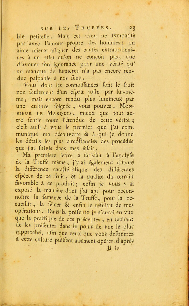 ble petitelle. Mais cet aveu ne fympatife pas avec l'amour propre des hommes : on aime mieux a (ligner des eau (es extraordinai- res à un effet qu’on ne conçoit pas, que d’avouer Ion ignorance pour une vérité qu’ un manque de lumières n’a pas encore ren- due palpable à nos fens . Vous dont les connoiffances font le fruit non feulement d’un éfprlt jude par lui-mê- me, mais encore rendu plus lumineux par une culture foignée , vous pouvez, Mon- sieur le Marquis, mieux que tout au- tre fentir toute l’étendue de cette vérité ; c’ed aufli à vous le premier que j’ai com- muniqué ma découverte & à qui je donne les détails les plus circoftanciés des procédés que j’ai fuivis dans mes éffais * Ma première lettre a fatisfait â l’analyfe de la Truffe même, j’y ai également difeuté la différence cara&éridiqüe des différentes efpèces de ce fruit, & la qualité du terrain favorable à ce produit ; enfin je Vous y ai exposé la manière dont j’ai agi pour recon- noître la fémence de la Truffe, pour la re- cueillir , la feuler & enfin le réfultat de mes opérations . Dans la préfente je n’aurai en vue que la pratique de ces préceptes , en tachant de les préfenter dans le point de Vue le plus rapproché, afin que ceux que VOUS dedinereZ a cette culture puiffent aisément opérer d après