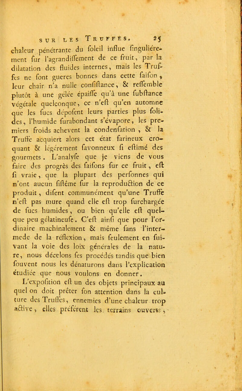 chaleur pénétrante du foleil influe flnguliére- ment fur l’agrandiflèment de ce fruit, par la dilatation des fluides internes, mais les Truf- fes ne font gueres bonnes dans cette faifon , leur chair n’a nulle confiflance, & reffemble plutôt à une gelée épaiffe qu’à une fubflancc végétale quelconque, ce n’efl qu’en automne que les fucs dépofent leurs parties plus foli- des, l’humide furabondant s’évapore, les pre- miers froids achèvent la condenfation , & la Truflé acquiert alors cet état farineux cro- quant 8r légèrement favonneux fi eftimé des gourmets . L’analyfe que je viens de vous faire des progrès des faifons fur ce fruit, efl: fi vraie, que la plupart des perfonnes qui n’ont aucun fiftême fur la reproduêiion de ce produit, difent communément qu’une Truffe n’efl: pas mure quand elle eft trop furchargée de fucs humides, ou bien qu’elle efl quel- que peu gélatineufe. C'efl ainfl que pour l’or- dinaire machinalement & même fans l’inter- mede de la réflexion, mais feulement en fui- vant la voie des loix générales de la natu- re, nous décelons fes procédés tandis que bien fouvent nous les dénaturons dans l’explication étudiée que nous voulons en donner. L'expofition efl un des objets principaux au quel on doit prêter fon attention dans la cul- ture des Truffés, ennemies d’une chaleur trop aêfive, elles préfèrent les. terrains ouverts.