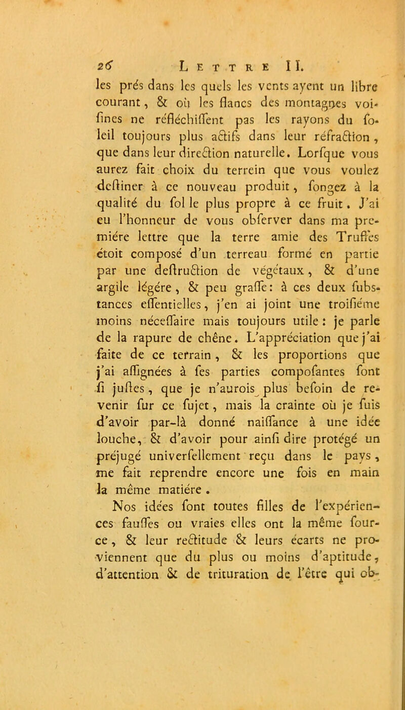 les prés dans les quels les vents ayent un libre courant, & où les flancs des montagnes voi- flnes ne réfléchiflent pas les rayons du fo* leil toujours plus actifs dans leur réfra&ion , que dans leur diredion naturelle. Lorfquc vous aurez fait choix du terrein que vous voulez defliner à ce nouveau produit, fongez à la qualité du fol le plus propre à ce fruit. J’ai eu l’honneur de vous obferver dans ma pre- mière lettre que la terre amie des Truffes ctoit composé d’un terreau formé en partie par une deflrudion de végétaux, & d’une argile légère, & peu grade: à ces deux fubs- tances eflentielles, j’en ai joint une troilléme moins nécedaire mais toujours utile : je parle de la rapure de chêne. L’appréciation que j’ai faite de ce terrain , & les proportions que j’ai aflignées à les parties compofantes font fi jufles, que je n’aurois plus befoin de re- venir fur ce fujet, mais la crainte où je fuis d’avoir par-là donné naidance à une idée louche, & d’avoir pour ainfi dire protégé un préjugé univerfellement reçu dans le pays, me fait reprendre encore une fois en main la même matière . Nos idées font toutes filles de l’expérien- ces fauffes ou vraies elles ont la même four- ce, & leur re&itude & leurs écarts ne pro- viennent que du plus ou moins d’aptitude, d’attention Si de trituration de l’être qui ob-