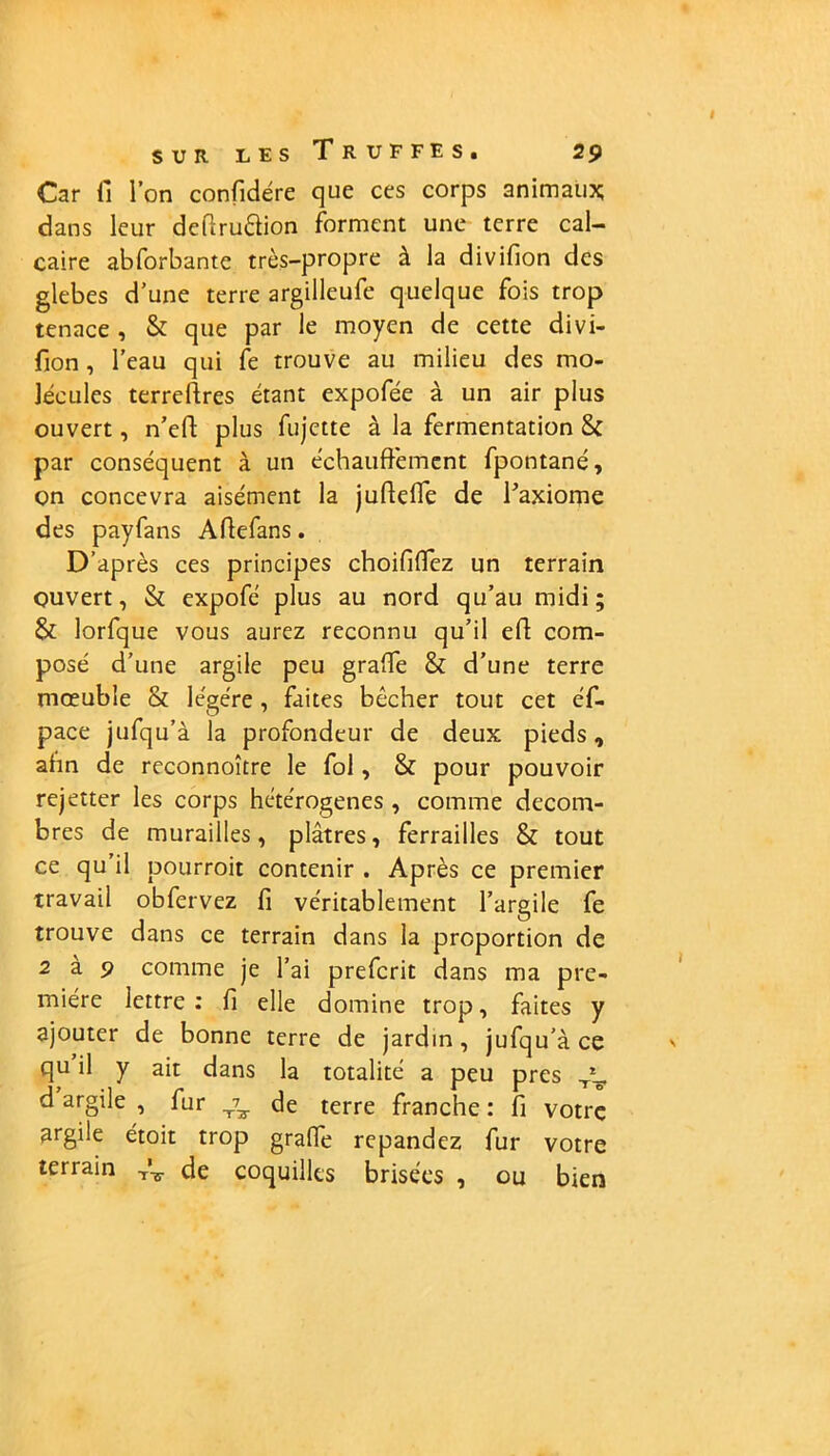 Car fi l’on confidére que ces corps animaux; dans leur defiru&ion forment une terre cal- caire abforbante très-propre à la divifion des glebes d’une terre argilleufe quelque fois trop tenace , & que par le moyen de cette divi- fion , l’eau qui fe trouve au milieu des mo- lécules terreftres étant expofée à un air plus ouvert, n’eft plus fujette à la fermentation 8c par conséquent à un échauffemcnt fpontané, on concevra aisément la juftelïe de l’axiome des payfans Aftefans. D’après ces principes choififiez un terrain ouvert, 8c expofé plus au nord qu’au midi; 8c lorfque vous aurez reconnu qu’il ed com- posé d’une argile peu grade 8c d’une terre mœuble 8c légère, faites bêcher tout cet éf- pace jufqu’à la profondeur de deux pieds, ahn de reconnoître le fol, 8c pour pouvoir rejetter les corps hétérogènes , comme décom- bres de murailles, plâtres, ferrailles 8c tout ce qu’il pourroit contenir . Après ce premier travail obfervez fi véritablement l’argile fe trouve dans ce terrain dans la proportion de 2 a 9 comme je l’ai prefcrit dans ma pre- mière lettre: fi elle domine trop, faites y ajouter de bonne terre de jardin, jufqu’à ce qu il y ait dans la totalité a peu près d argile , fur ^ de terre franche : fi votre argile étoit trop grade répandez fur votre terrain A- de coquilles brisées , ou bien