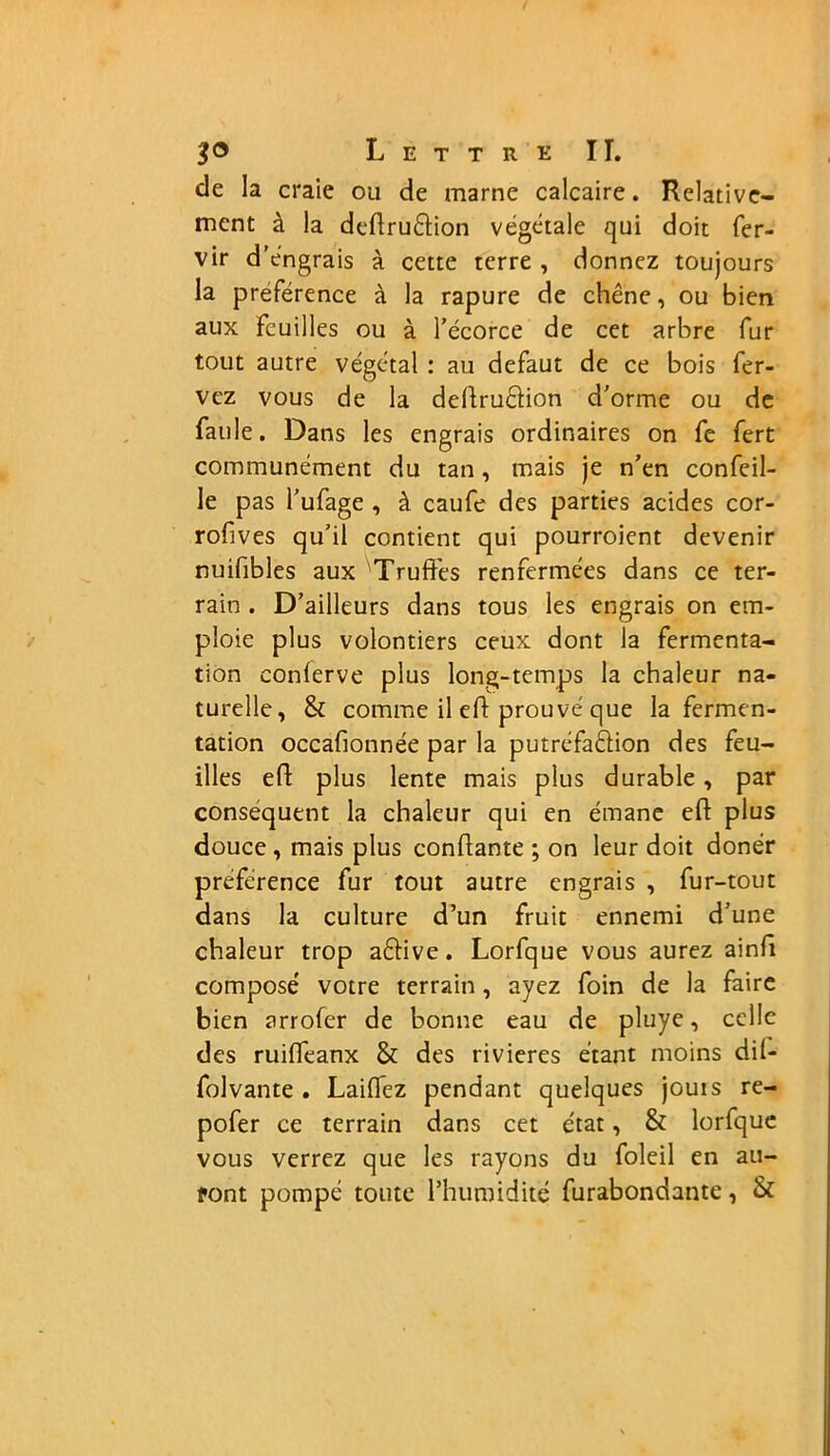 de la craie ou de marne calcaire. Relative- ment à la dedru&ion végétale qui doit fer- vir d’engrais à cette terre , donnez toujours la préférence à la rapure de chêne, ou bien aux Feuilles ou à l’écorce de cet arbre Fur tout autre végétal : au defaut de ce bois fer- vez vous de la dedru&ion d'orme ou de Faille. Dans les engrais ordinaires on Fe Fert communément du tan, mais je n’en confeil- le pas l’ufage , à caufe des parties acides cor- rofives qu’il contient qui pourroient devenir nuifibles aux Truffes renfermées dans ce ter- rain . D’ailleurs dans tous les engrais on em- ploie plus volontiers ceux dont la fermenta- tion conlerve plus long-temps la chaleur na- turelle, & comme il ed prouvé que la fermen- tation occafionnée par la putréfaélion des feu- illes ed plus lente mais plus durable, par conséquent la chaleur qui en émane ed plus douce , mais plus condante ; on leur doit donér préférence Fur tout autre engrais , fur-tout dans la culture d’un fruit ennemi d’une chaleur trop aftive. Lorfque vous aurez aind composé votre terrain, ayez Foin de la faire bien arrofer de bonne eau de pluye, celle des ruiffeanx & des rivières étant moins dil- folvante . Laiflez pendant quelques jouis re- pofer ce terrain dans cet état, & lorfque vous verrez que les rayons du foleil en au- ront pompé toute l’humidité furabondante, &