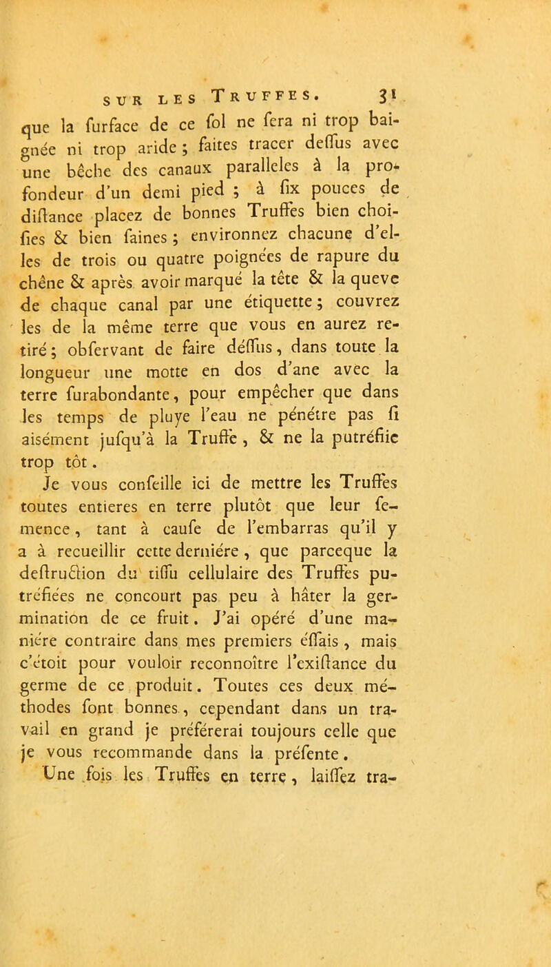 que la furface de ce fol ne fera ni trop bai- gnée ni trop aride; faites tiacei defius avec une bêche des canaux parallèles à la pro* fondeur d’un demi pied ; à fix pouces de diflance placez de bonnes Truffes bien choi- fies & bien faines ; environnez chacune d’el- les de trois ou quatre poignées de rapure du chêne & après avoir marqué la tete & laqueve de chaque canal par une étiquette ; couvrez les de la même terre que vous en aurez re- tiré ; obfervant de faire déffus, dans toute la longueur une motte en dos d ane avec la terre furabondante, pour empêcher que dans les temps de pluye l’eau ne pénétre pas fl aisément jufqu’à la Truffe , & ne la putréfiic trop tôt. Je vous confeille ici de mettre les Truffes toutes entières en terre plutôt que leur fe- mence, tant à caufe de l’embarras qu’il y a à recueillir cette dernière , que pareeque la deflruêlion du tiffu cellulaire des Truffes pu- tréfiées ne concourt pas peu à hâter la ger- mination de ce fruit. J’ai opéré d’une ma- nière contraire dans mes premiers e'ffais , mais c’e'toit pour vouloir reconnoître l’exiflance du germe de ce produit. Toutes ces deux mé- thodes font bonnes , cependant dans un tra- vail en grand je préférerai toujours celle que je vous recommande dans la préfente. Une fois les Truffes en terre, laiffez tra-