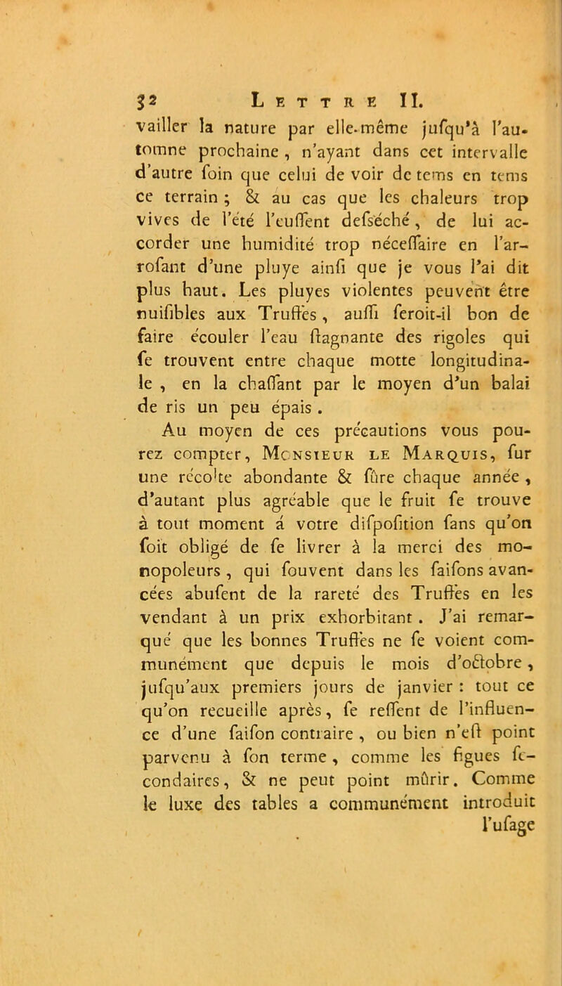 vailler la nature par elle-même jufqu'à l’au- tomne prochaine , n’ayant dans cet intervalle d’autre foin que celui de voir de tems en tems ce terrain ; 8t au cas que les chaleurs trop vives de l’été l’euffent defséché , de lui ac- corder une humidité trop néceflaire en l’ar- rofant d’une pluye ainfi que je vous l’ai dit plus haut. Les pluyes violentes peuvent être nuifibles aux Truffes, auffi feroit-il bon de faire écouler l’eau flagnante des rigoles qui fe trouvent entre chaque motte longitudina- le , en la cbaffant par le moyen d’un balai de ris un peu épais . Au moyen de ces précautions vous pou- rez compter, Monsieur le Marquis, fur une recohe abondante & fûre chaque année , d’autant plus agréable que le fruit fe trouve à tout moment a votre difpofition fans qu’on foit obligé de fe livrer à la merci des mo- nopoleurs , qui fouvent dans les faifons avan- cées abufent de la rareté des Truffes en les vendant à un prix exhorbitant . J’ai remar- qué que les bonnes Truffés ne fe voient com- munément que depuis le mois d’oêtobre, jufqu’aux premiers jours de janvier : tout ce qu’on recueille après, fe reffent de l’influen- ce d’une faifon contraire , ou bien n’eft point parvenu à fon terme, comme les figues fc- condaires, & ne peut point mûrir. Comme le luxe des tables a communément introduit l’ufage