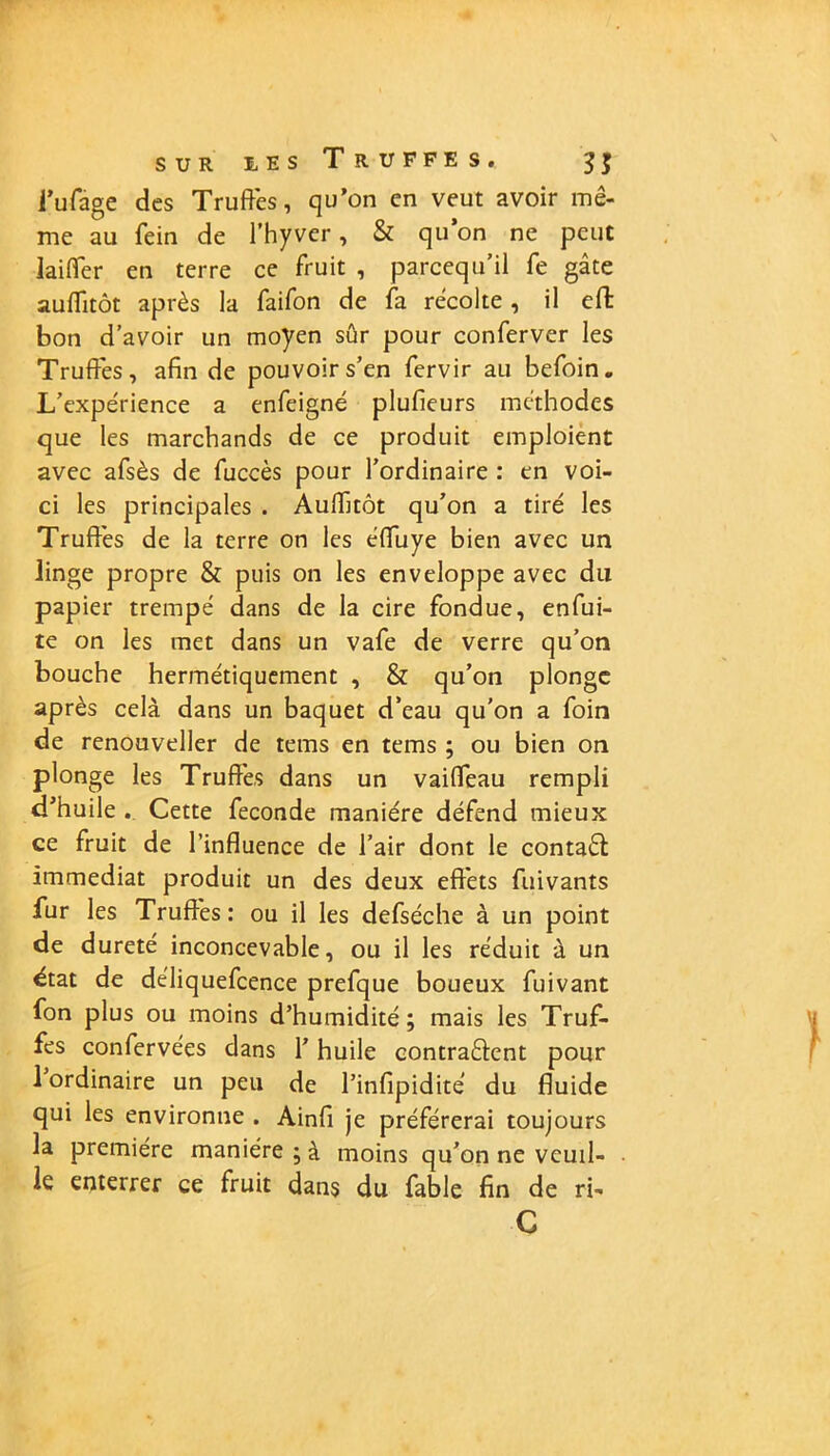 SUR iES T R U F F E S. $$ i’ufâge des Truffes, qu’on en veut avoir mê- me au fein de l’hyvcr, & qu’on ne peut iaiffer en terre ce fruit , parcequ’il fe gâte auffitôt après la faifon de fa récolte , il cffc bon d’avoir un moyen sûr pour conferver les Truffes, afin de pouvoir s’en fervir au befoin. L’expérience a enfeigné plufieurs méthodes que les marchands de ce produit emploient avec afsès de fuccès pour l’ordinaire : en voi- ci les principales . Auffitôt qu’on a tiré les Truffés de la terre on les éffuye bien avec un linge propre & puis on les enveloppe avec du papier trempé dans de la cire fondue, enfui- te on les met dans un vafe de verre qu’on bouche hermétiquement , & qu’on plonge après cela dans un baquet d’eau qu'on a foin de renouveller de tems en tems ; ou bien on plonge les Truffés dans un vaiffeau rempli d’huile . Cette fécondé manière défend mieux ce fruit de l’influence de l’air dont le contaéf immédiat produit un des deux effets fuivants fur les Truffés: ou il les defséche à un point de d ureté inconcevable, ou il les réduit à un état de déliquefcence prefque boueux fuivant fon plus ou moins d’humidité; mais les Truf- fes confervées dans l’huile contrarient pour 1 ordinaire un peu de l’infipidite du fluide qui les environne . Ainfi je préférerai toujours la première manière ; à moins qu’on ne veuil- le enterrer ce fruit dans du fable fin de ri- C