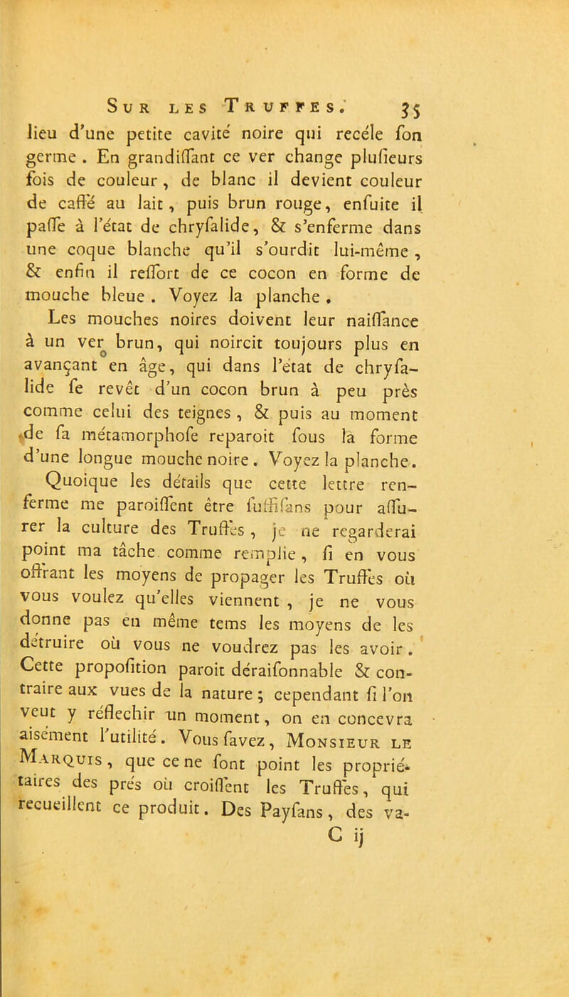 lieu d’une petite cavité noire qui recèle fon germe . En grandiflant ce ver change plufieurs fois de couleur , de blanc il devient couleur de caff'é au lait, puis brun rouge, enfuite il pafle à l’état de chryfalide, & s’enferme dans une coque blanche qu’il s’ourdit lui-même , & enfin il reflort de ce cocon en forme de mouche bleue . Voyez la planche . Les mouches noires doivent leur naiflance à un ver brun, qui noircit toujours plus en avançant en âge, qui dans l’état de chryfa- lide fe revêt d’un cocon brun à peu près comme celui des teignes , & puis au moment .de fa métamorphofe rcparoit fous la forme d’une longue mouche noire. Voyez la planche. Quoique les détails que cette lettre ren- ferme me paroiflent être lulfifans pour afifu- rer la culture des Truffes , je ne regarderai point ma tâche comme remplie, fi en vous offrant les moyens de propager les Truffes où vous voulez qu elles viennent , je ne vous donne pas en même tems les moyens de les détruire où vous ne voudrez pas les avoir . Cette propofition paroit déraifonnable & con- traire aux vues de la nature ; cependant fi l’on veut y réfléchir un moment, on en concevra aisément 1 utilité. Vousfavez, Monsieur le Marquis , que ce ne font point les proprié* taires des prés où croiffent les Truffés, qui recueillent ce produit. Des Payfans, des va- C ij