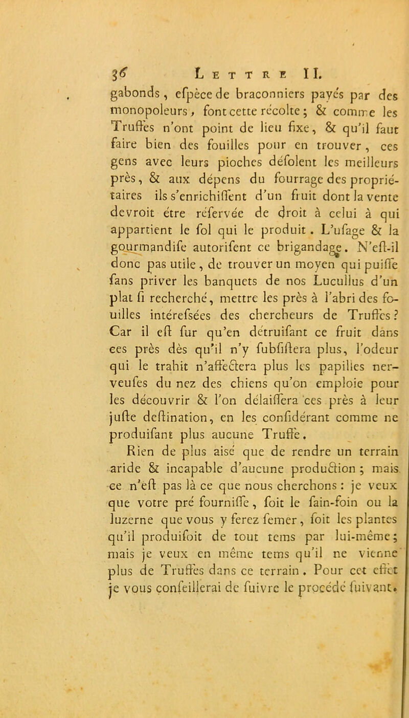 gabonds , efpècede braconniers payes par des monopoleurs, font cette récolte ; & comrre les Truffes n’ont point de lieu fixe, & qu’il faut faire bien des fouilles pour en trouver , ces gens avec leurs pioches défolent les meilleurs près, & aux dépens du fourrage des proprié- taires ils s’enrichiffent d’un fruit dont la vente devroit être réfervée de droit à celui à qui appartient le fol qui le produit . L’ufage & la gourmandife autorifent ce brigandage. N’eft-il donc pas utile, de trouver un moyen qui puifie fans priver les banquets de nos Lucullus d’un plat fi recherché, mettre les près à l’abri des fo- uilles intérefsées des chercheurs de Truffes? Car il eft fur qu’en détruifant ce fruit dans ees près dès qu’il n’y fubfiftera plus, l’odeur qui le trahit n’affectera plus les papilles ner- veufes du nez des chiens qu’on emploie pour les découvrir & l'on délaiffera ces près à leur juhe deftination, en les confidérant comme ne produifant plus aucune Truffe. Rien de plus aisé que de rendre un terrain aride & incapable d’aucune production ; mais ce n’eft pas là ce que nous cherchons : je veux que votre pré fourniffe, foit le fain-foin ou la luzerne que vous yferezfemer, foit les plantes qu’il produifoit de tout tems par lui-même; mais je veux en même tems qu’il ne vienne plus de Truffes dans ce terrain. Pour cet effet je vous confeillerai de fuivrc le procédé luivant.
