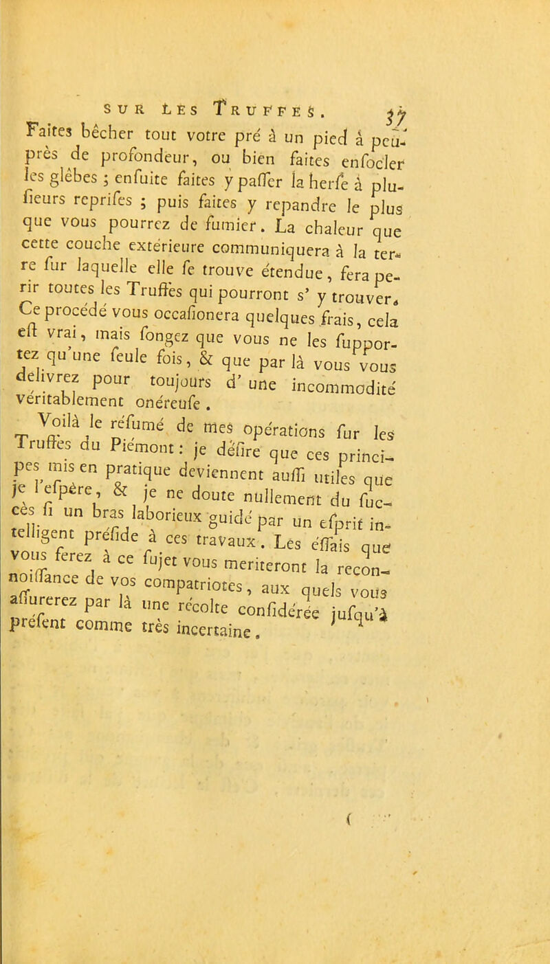 Faites bêcher tout votre pré à un pied â pcù- près de profondeur, ou bien fartes enfocler les glèbes ; enfuite faites y paffcr la herfe à plu- fieurs reprifes ; puis faites y répandre le plus que vous pourrez de fumier. La chaleur que cette couche extérieure communiquera à la ter- re fur laquelle elle fe trouve étendue, fera pé- rir toutes les Truffes qui pourront s’ y trouver. Ce procédé vous occafionera quelques frais, cela eit vrai, mais fongez que vous ne les Appor- tez qu une feule fois, & que par là vous vous elivrez pour toujours d’une incommodité véritablement onéreufe . T V»°ilàjle nfumé d£ mes options fur les Truffes du Piémont: je defire que ces princi- pes mis en pratique deviennent auffi utiles que je efpère, & je ne doute nullement du fuc- ces fi un bras laborieux guide par un efprit in- tell'gent prefide à ces travaux. Les effais que voiis ferez à ce fujet vous mériteront la recon- noi(Lance de vos compatriotes, aux quels vous apurerez par la une récolte confidéree jufqu’à prefent comme très incertaine. (
