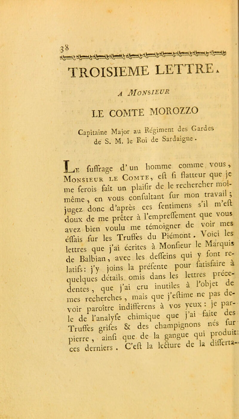TROISIEME LETTRE. a Monsieur LE COMTE MOROZZO Capitaine Major au Régiment des Gardes de S. M. le Roi de Sardaigne. L jl_,e fuffrage d’un homme comme vous. Monsieur le Comte, eft fi flatteur que je me ferois fait un plaifir de le rechercher mot- même , en vous confultant fur mon travail ; jugea donc d’après ces fentimens s il m ett doux de me prêter à l'empreffetnent que vous avez bien voulu me témoigner de voir mes éflais fur les Truffes du Piémont. \ oici les lettres que j'ai écrites à Monfieur le Marquis de Balbian, avec les deffems qui J font re- latifs: j’y joins la préfente pour fattsfaire a quelques détails omis dans les lettres prece- dentes , que j'ai cru inutiles à l’objet de mes recherches , mais que j'eftime ne pas de- voir paraître indifferens à vos yeux : je par- le de l’analyfe chimique que j'ai fane ces Truffes grifes & des champignons nos lur pierre , ainfi que de la gangue qui produit. £ derniers . C’eft la leRure de la differta-