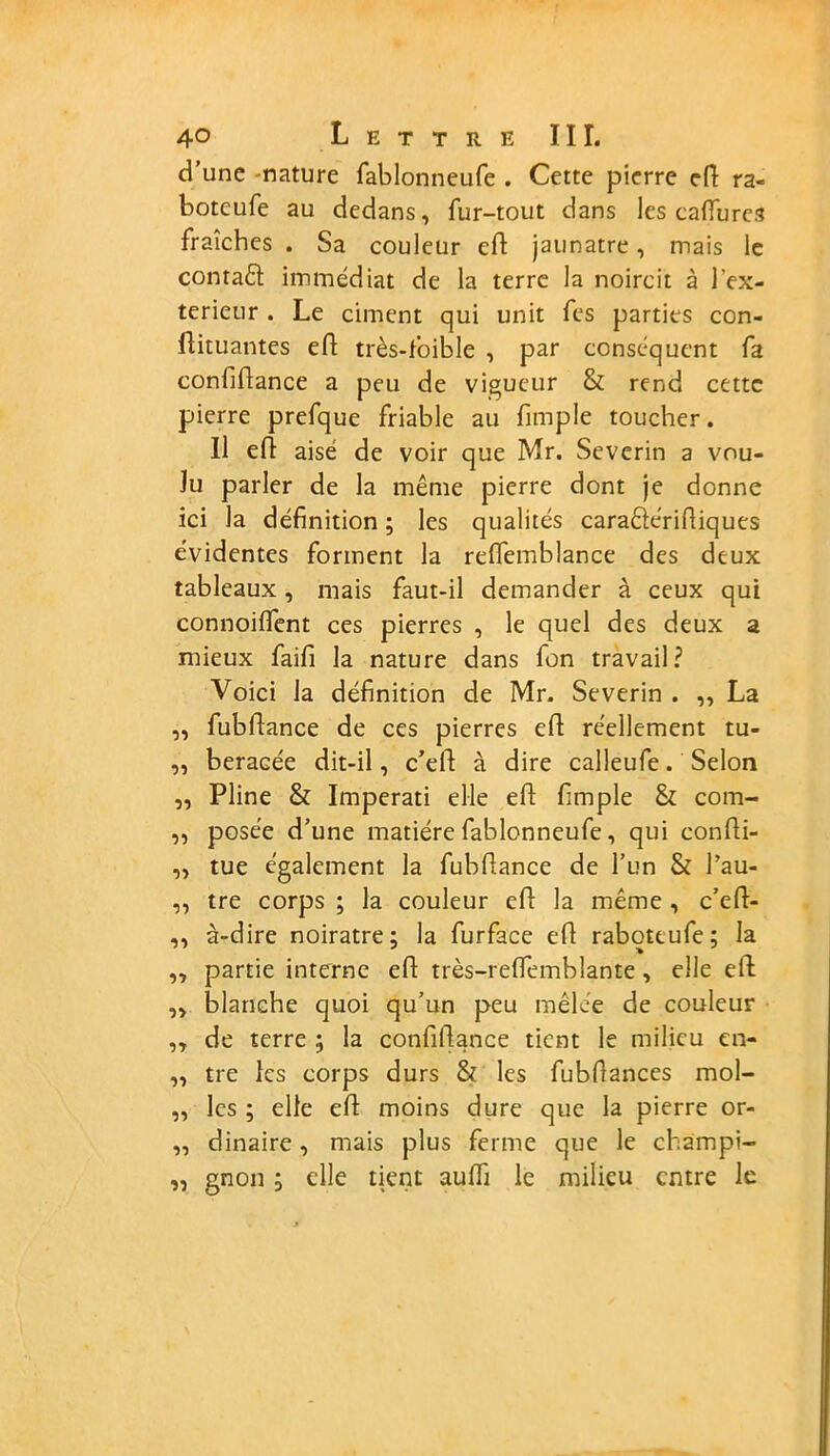 d’une -nature fablonneufe . Cette pierre cfl ra« boteufe au dedans, fur-tout dans les caffures fraîches . Sa couleur ed jaunâtre, mais le contaft immédiat de la terre la noircit à l'ex- terieur . Le ciment qui unit fes parties con- ilituantes ed très-toible , par conséquent fa confidance a peu de vigueur & rend cette pierre prefque friable au fimple toucher. Il ed aisé de voir que Mr. Severin a vou- lu parler de la même pierre dont je donne ici la définition ; les qualités caraêtéridiques évidentes forment la reflemblance des deux tableaux, mais faut-il demander à ceux qui connoident ces pierres , le quel des deux a mieux faifi la nature dans fon travail? Voici la définition de Mr. Severin . ,, La „ fubdance de ces pierres ed réellement tu- „ beraGée dit-il, c’ed à dire calleufe. Selon „ Pline & Imperati elle ed fimple & com- „ posée d’une matière fablonneufe, qui condi- ,, tue également la fubdance de l’un & l’au- ,, tre corps ; la couleur ed la même, c’ed- ,, à-dire noirâtre; la furface ed raboteufe; la ,, partie interne ed très-reflemblante, elle ed ,, blanche quoi qu’un peu mêlée de couleur „ de terre ; la confidance tient le milieu en- „ tre les corps durs & les fubdances mol- „ les ; elle ed moins dure que la pierre or- „ dinaire, mais plus ferme que le champi- ,, gnon ; elle tient aulfi le milieu entre le