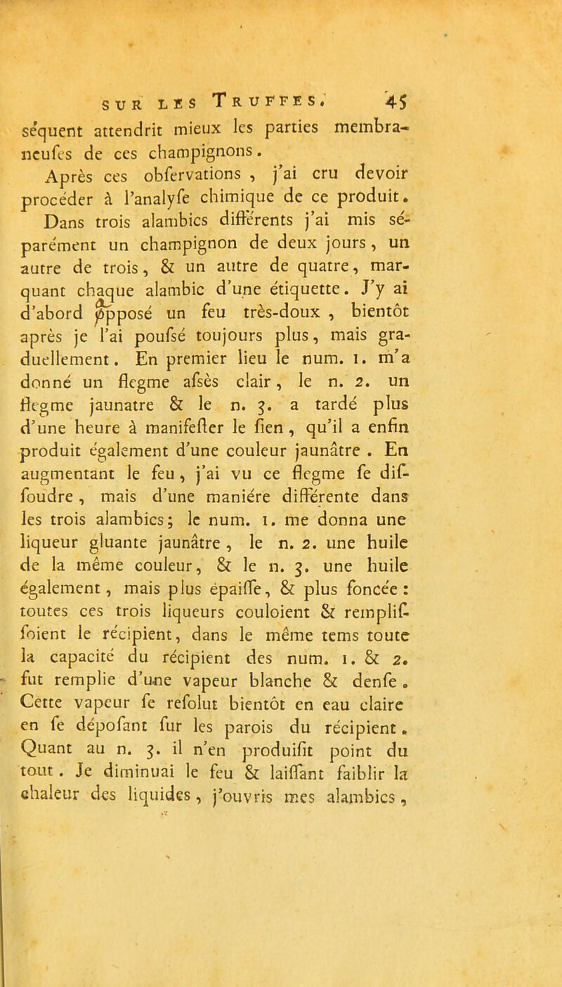 séquent attendrit mieux les parties membra- neufes de ces champignons. Après ces obfervations , j’ai cru devoir procéder à l’analyfe chimique de ce produit. Dans trois alambics différents j’ai mis sé- parément un champignon de deux jours , un autre de trois, & un autre de quatre, mar- quant chaque alambic d’une étiquette. J’y ai d’abord ppposé un feu très-doux , bientôt après je l’ai poufsé toujours plus, mais gra- duellement. En premier lieu le num. 1. m’a donné un flegme afsès clair, le n. 2. un flegme jaunâtre & le n. 3. a tardé plus d’une heure à manifefler le fien , qu’il a enfin produit également d’une couleur jaunâtre . En augmentant le feu, j’ai vu ce flegme fe dif- foudre, mais d’une manière differente dans les trois alambics; le num. 1. me donna une liqueur gluante jaunâtre , le n. 2. une huile de la même couleur, & le n. une huile également, mais plus épaiffe, & plus foncée: toutes ces trois liqueurs couloient & remplif- foient le récipient, dans le même tems toute la capacité du récipient des num. 1. & 2. fut remplie d’u.ne vapeur blanche & denfe. Cette vapeur fe refolut bientôt en eau claire en fe dépofant fur les parois du récipient. Quant au n. 3. il n’en produifit point du tout . Je diminuai le feu & laiffant faiblir la chaleur des liquides, j’ouvris mes alambics,