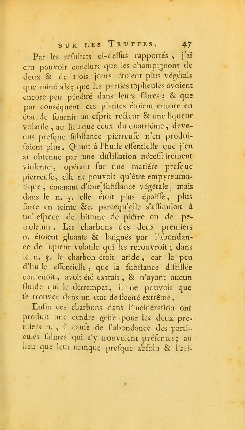 Par les réfultats ci-defïus rapportés , j’ai cru pouvoir conclure que les champignons de deux & de trois jours étoient plus végétais que minerais; que les parties topheufes avoient encore peu pénétré dans leurs fibres ; & que par conséquent ces plantes étoient encore en état de fournir un efprit re&eur & une liqueur volatile , au lieu que ceux du quatrième , deve- nus prefque fubftance pierreufe n’en produi- foient plus. Quant à l’huile eflêntielle que j'en ai obtenue par une didillation nécefiairement violente, opérant fur une matière prefque pierreufe, elle ne pou voit qu’être empyreuma- tique , émanant d’une fubflance végétale, mais dans le n. 3. elle étoit plus épaifle, plus forte en teinte &c. parcequ’elle s'affimiloit à un’ efpece de bitume de piètre ou de pe- troleum . Les charbons des deux premiers n. étoient gluants & baignés par l’abondan- ce de liqueur volatile qui les recouvroit ; dans le n. 3. le charbon étoit aride , car le peu d’huile elfentielle, que la fubflance difbllée contenoit, avoit été extrait, & n’ayant aucun fluide qui le détrempât, il ne pouvoit que fe trouver dans un état de ficcité extrême. Enfin ces charbons dans l’incinération ont produit une cendre grife pour les deux pre- miers n. , à caufe de l’abondance des parti- cules falines qui s’y trouvoient préfentes; au lieu que leur manque prefque abfolu 8c l’ari-