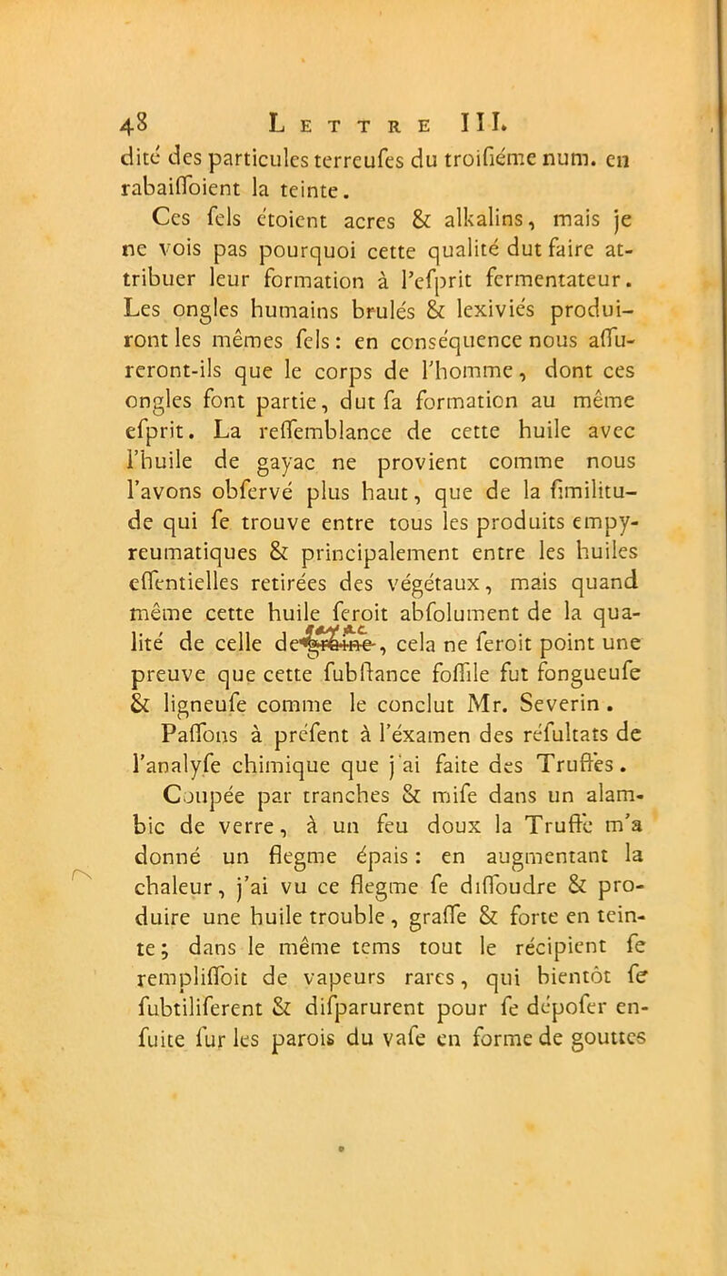 dite des particules terrcufes du troifiémc num. en rabaiffoient la teinte. Ces Tels e'toicnt acres & alkalins, mais je ne vois pas pourquoi cette qualité dut faire at- tribuer leur formation à l’cfprit fcrmentateur. Les ongles humains brûlés & lexiviés produi- ront les mêmes fcls: en conséquence nous affu- reront-ils que le corps de l'homme, dont ces ongles font partie, dut fa formation au même efprit. La reffemblance de cette huile avec l’huile de gayac ne provient comme nous l’avons obfervé plus haut, que de la fimilitu- de qui fe trouve entre tous les produits empy- reumatiques & principalement entre les huiles effentielles retirées des végétaux, mais quand même cette huile feroit abfolument de la qua- lité de celle de4£&H*e-, cela ne feroit point une preuve que cette fubffance foffile fut fongueufe & ligneufe comme le conclut Mr. Severin . Paffons à préfent à l’éxamen des réfuîtats de l’analyfe chimique que j'ai faite des Truffés. Coupée par tranches & mife dans un alam- bic de verre, à un feu doux la Truffe m’a donné un flegme épais : en augmentant la chaleur, j’ai vu ce flegme fe diffoudre & pro- duire une huile trouble , graffe & forte en tein- te ; dans le même teins tout le récipient fe rempliffoit de vapeurs rares, qui bientôt fe fubtiliferent & difparurent pour fe dépofer en- fuite furies parois du vafe en forme de gouttes