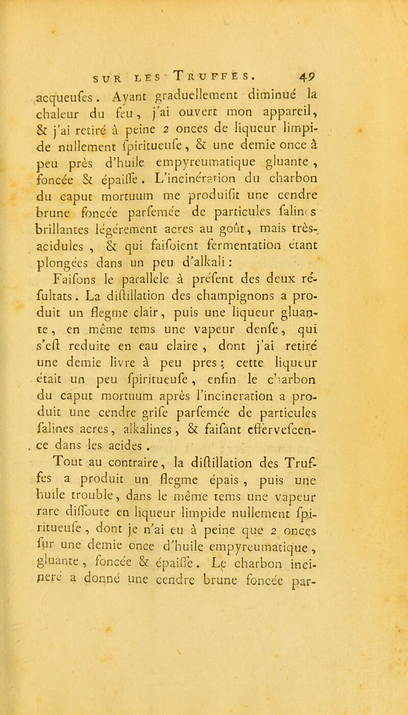 acqueufes. Ayant graduellement diminué la chaleur du feu, j’ai ouvert mon appareil, & j’ai retiré à peine 2 onces de liqueur limpi- de nullement fpiritueufe, & une demie once à peu près d’huile empyreumatique gluante , foncée & épaule. L’incinération du charbon du caput mortuum me produifit une cendre brune foncée parfemée de particules falin- s brillantes légèrement acres au goût, mais très- acidules , & qui faifoient fermentation étant plongées dans un peu d’alkali : Faifons le parallèle à pre'fent des deux ré- fultats. La difiillation des champignons a pro- duit un flegme clair, puis une liqueur gluan- te , en même tems une vapeur denfe, qui s’efl réduite en eau claire , dont j’ai retiré une demie livre à peu près ; cette liqueur était un peu fpiritueufe , enfin le charbon du caput mortuum après l’incinération a pro- duit une cendre grife parfemée de particules falines acres, alkalines, & faifant eflèrvefcen- ce dans les acides . Tout au contraire, la diflillation des Truf- fes a produit un flegme épais , puis une huile trouble, dans le même tems une vapeur rare difloute en liqueur limpide nullement fpi- ritueufe , dont je n’ai eu à peine que 2 onces fur une demie once d’huile empyreumatique, gluante, foncée & épaiflc. Le charbon inci- perc a donné une cendre brune foncée par-