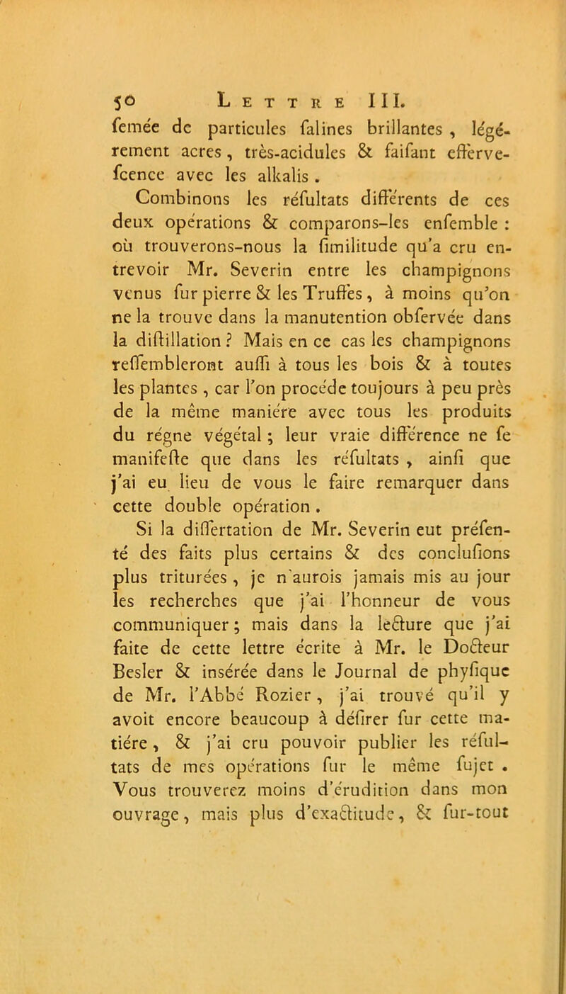 femée de particules falines brillantes , légè- rement acres , très-acidules & faifant efferve- fcence avec les alkalis . Combinons les réfultats différents de ces deux opérations & comparons-les enfemble : où trouverons-nous la fimilitude qu’a cru en- trevoir Mr. Severin entre les champignons venus fur pierre & les Truffes , à moins qu’on ne la trouve dans la manutention obfervée dans la didillation ? Mais en ce cas les champignons reffembleront aulïi à tous les bois & à toutes les plantes , car l’on procède toujours à peu près de la même manière avec tous les produits du régne végétal ; leur vraie différence ne fe manifefte que dans les réfultats , ainfi que j’ai eu lieu de vous le faire remarquer dans cette double opération . Si la differtation de Mr. Severin eut préfen- té des faits plus certains & des conclufions plus triturées , je n'aurois jamais mis au jour les recherches que j’ai l’honneur de vous communiquer ; mais dans la leêïure que j’ai faite de cette lettre écrite à Mr. le Doéteur Besler & insérée dans le Journal de phyfique de Mr. l’Abbé Rozier, j’ai trouvé qu’il y avoit encore beaucoup à délirer fur cette ma- tière , & j’ai cru pouvoir publier les réful- tats de mes opérations fur le même fujet . Vous trouverez moins d’érudition dans mon ouvrage, mais plus d’exaélitude, Si fur-tout