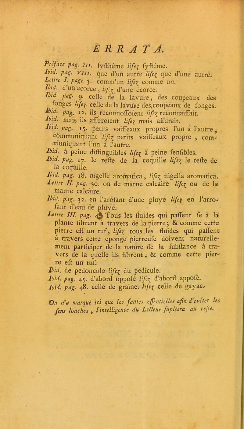 errata. Préface pag. 7/7. fyfthême life[ fyftéme. Ibid. pag. vin. que d’un autre lifeç que d’une autre. Lettre I. page 3. comm’un life{ comme un. Ibid, d un ecorce , lifi^ d’une écorce. Ibid. pag. 9. celle de la lavttre, des coupeaux des fonges lifeç celle de la lavure des,coupeaux de fonges. Ib‘d. pag. 12. ils reconnoffoïent life{ reconnaiffait. Ibid. mais ils affuroient life^ mais affurait. Ibid. pag. 13. petits vaiffeaux propres l’un à l’autre, communiquant lif{ petits vaiffeaux propre , com- muniquant l’ün a l’autre. Ibid, à peine diftinguibles life[ à peine fenfibles. Ibid. pag. 17. le refte de la coquille life£ le telle de la coquille. Ibid. pag. 18. nigellè aromatica, life{ nigella aromatica. Lettre // pag. 30. ou de marne calcaire life{ ou de la marne calcaire. Ibid. pag. 32. en l’arofant d’une pluye life^ en l’arro- fant d’eau de pluye. Lettre ///. pag. 4^ Tous les fluides qui paffent fe à lai plante filtrent à travers de la pierre ; & comme cette pierre efl un tuf, life{ tous les fluides qui paffent à travers cette éponge pierreufe doivent naturelle- ment participer de la nature de la fubflance à tra- vers de la quelle ils filtrent, & comme cette pier- re efl un tuf. Ibid, de pédoncule life1 du pédicule. Ibid. pag. 43. d’abord oppofé life^ d’abord appofé. Ibid. pag. 48. celle de graine. li[t{ celle de gayao On n'a marqué ici que les fautes effentielles afin d'éviter les fens louches , l'intelligence du Le Heur fuplcera au refie.