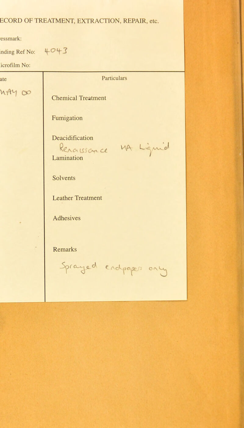 ECORD OF TREATMENT, EXTRACTION, REPAIR, etc. essmark: nding Ref No: icrofilm No: ate Particulars ce» Chemical Treatment Fumigation Deacidification Lamination Solvents Leather Treatment Adhesives Remarks 0<N^3