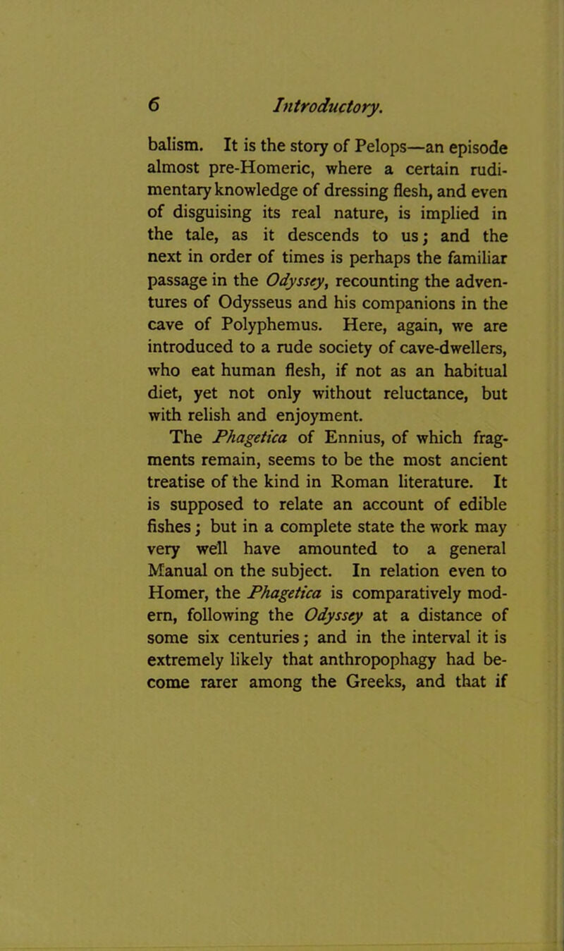 balism. It is the story of Pelops—an episode almost pre-Homeric, where a certain rudi- mentary knowledge of dressing flesh, and even of disguising its real nature, is implied in the tale, as it descends to us; and the next in order of times is perhaps the familiar passage in the Odyssey, recounting the adven- tures of Odysseus and his companions in the cave of Polyphemus. Here, again, we are introduced to a rude society of cave-dwellers, who eat human flesh, if not as an habitual diet, yet not only without reluctance, but with relish and enjoyment. The Phagetica of Ennius, of which frag- ments remain, seems to be the most ancient treatise of the kind in Roman literature. It is supposed to relate an account of edible fishes; but in a complete state the work may very well have amounted to a general Manual on the subject. In relation even to Homer, the Phagetica is comparatively mod- ern, following the Odyssey at a distance of some six centuries; and in the interval it is extremely likely that anthropophagy had be- come rarer among the Greeks, and that if